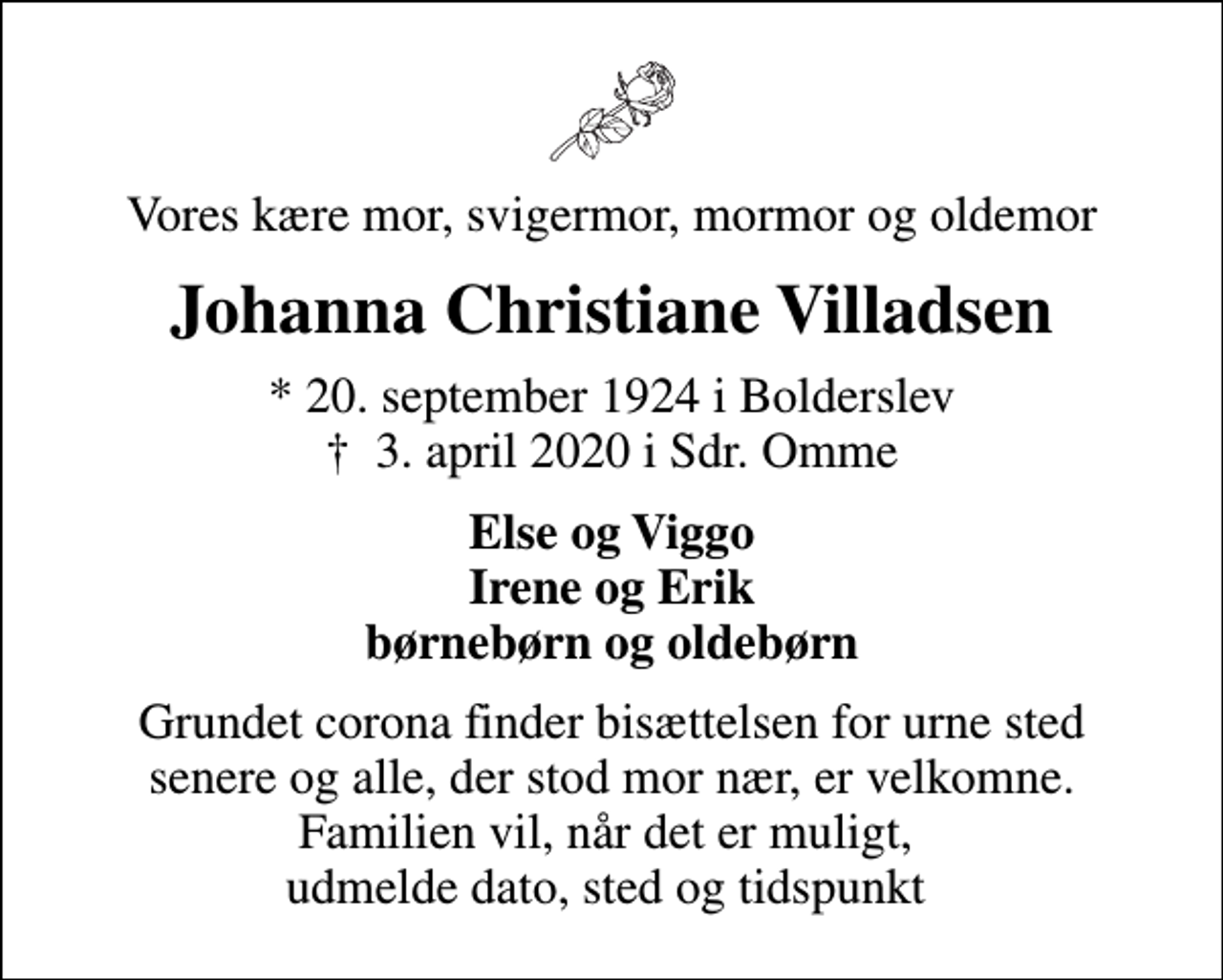 <p>Vores kære mor, svigermor, mormor og oldemor<br />Johanna Christiane Villadsen<br />* 20. september 1924 i Bolderslev<br />✝ 3. april 2020 i Sdr. Omme<br />Else og Viggo Irene og Erik børnebørn og oldebørn<br />Grundet corona finder bisættelsen for urne sted senere og alle, der stod mor nær, er velkomne. Familien vil, når det er muligt, udmelde dato, sted og tidspunkt</p>