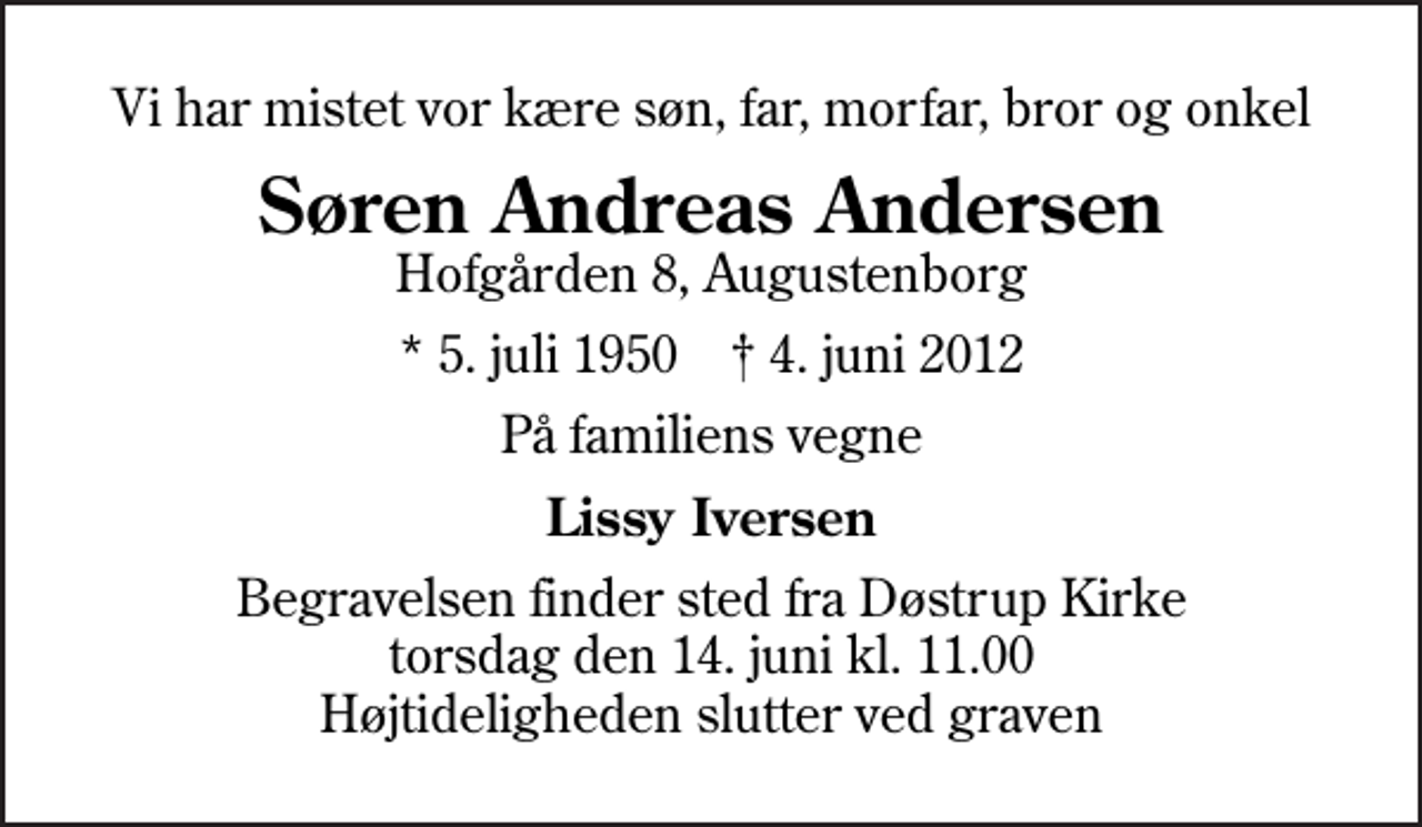 <p>Vi har mistet vor kære søn, far, morfar, bror og onkel<br />Søren Andreas Andersen<br />Hofgården 8, Augustenborg<br />* 5. juli 1950 ✝ 4. juni 2012<br />På familiens vegne<br />Lissy Iversen<br />Begravelsen finder sted fra Døstrup Kirke torsdag den 14. juni kl. 11.00 Højtideligheden slutter ved graven</p>
