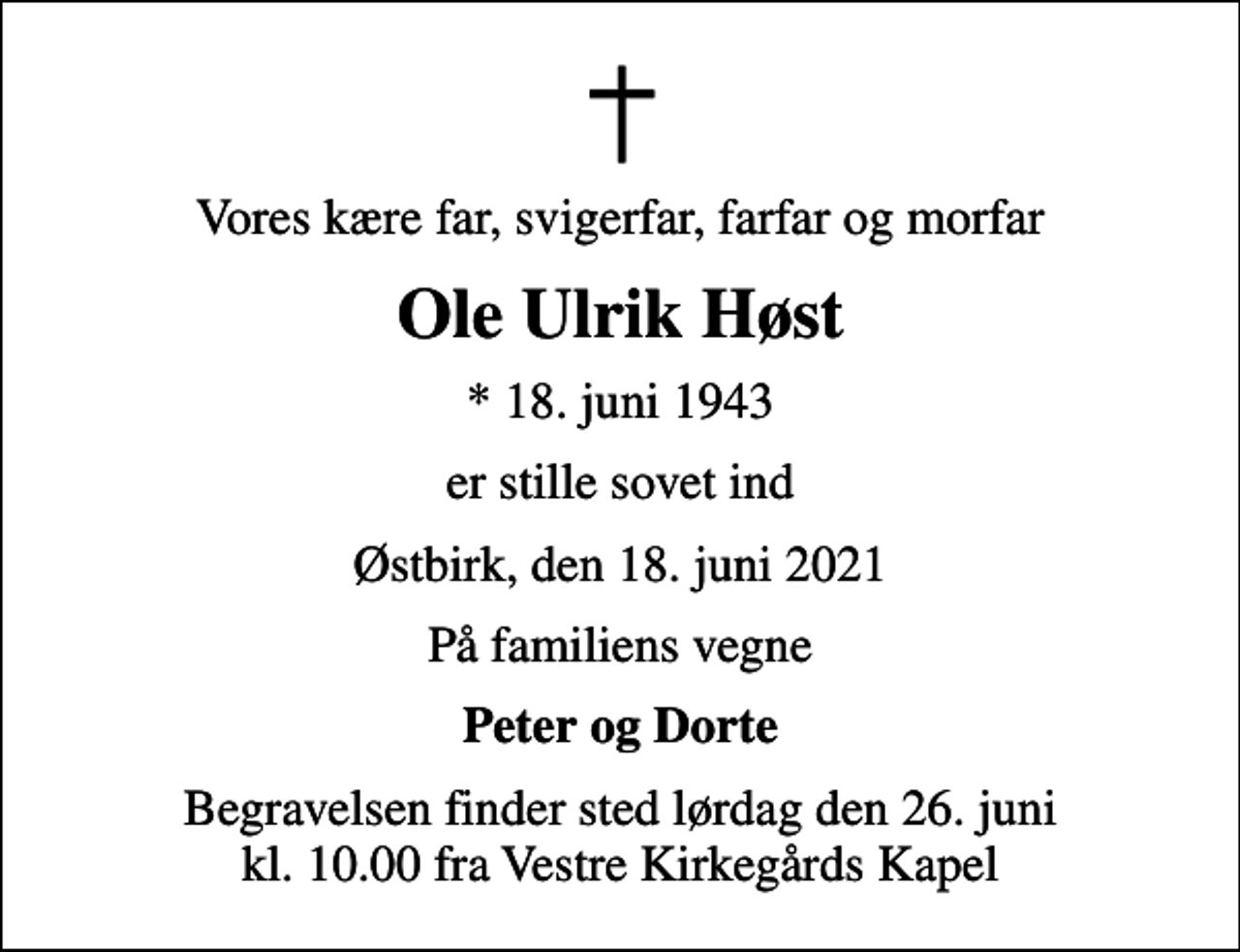 <p>Vores kære far, svigerfar, farfar og morfar<br />Ole Ulrik Høst<br />* 18. juni 1943<br />er stille sovet ind<br />Østbirk, den 18. juni 2021<br />På familiens vegne<br />Peter og Dorte<br />Begravelsen finder sted lørdag den 26. juni kl. 10.00 fra Vestre Kirkegårds Kapel</p>