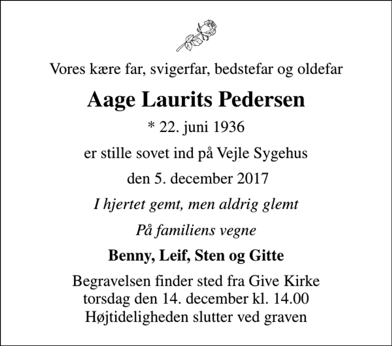 <p>Vores kære far, svigerfar, bedstefar og oldefar<br />Aage Laurits Pedersen<br />* 22. juni 1936<br />er stille sovet ind på Vejle Sygehus<br />den 5. december 2017<br />I hjertet gemt, men aldrig glemt<br />På familiens vegne<br />Benny, Leif, Sten og Gitte<br />Begravelsen finder sted fra Give Kirke torsdag den 14. december kl. 14.00 Højtideligheden slutter ved graven</p>