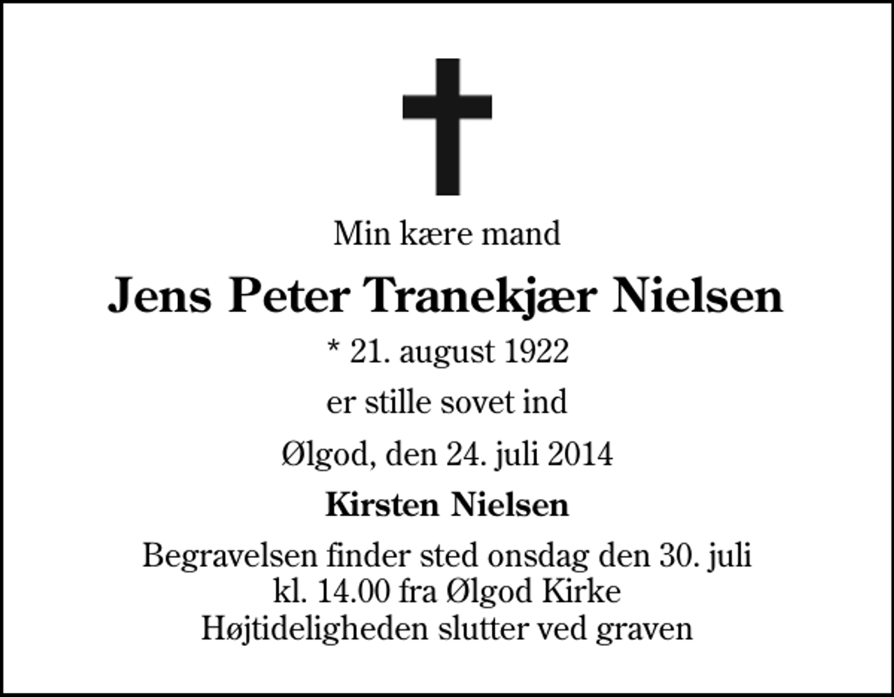 <p>Min kære mand<br />Jens Peter Tranekjær Nielsen<br />* 21. august 1922<br />er stille sovet ind<br />Ølgod, den 24. juli 2014<br />Kirsten Nielsen<br />Begravelsen finder sted onsdag den 30. juli kl. 14.00 fra Ølgod Kirke Højtideligheden slutter ved graven</p>