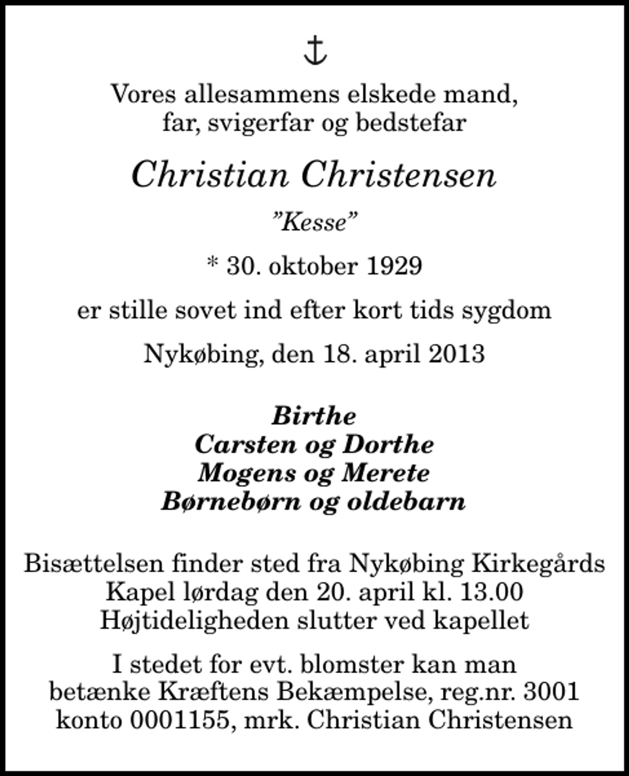 <p>Vores allesammens elskede mand, far, svigerfar og bedstefar<br />Christian Christensen<br />Kesse<br />* 30. oktober 1929<br />er stille sovet ind efter kort tids sygdom<br />Nykøbing, den 18. april 2013<br />Birthe Carsten og Dorthe Mogens og Merete Børnebørn og oldebarn<br />Bisættelsen finder sted fra Nykøbing Kirkegårds Kapel lørdag den 20. april kl. 13.00 Højtideligheden slutter ved kapellet<br />I stedet for evt. blomster kan man betænke Kræftens Bekæmpelse, reg.nr. 3001 konto 0001155, mrk. Christian Christensen<br />I stedet for evt. blomster kan man betænke<br />Kræftens Bekæmpelse reg.4183konto0001155mrk. Christian<br />Christensen</p>