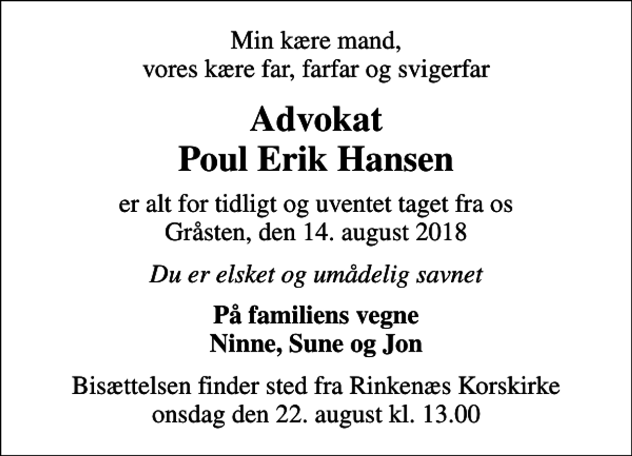<p>Min kære mand, vores kære far, farfar og svigerfar<br />Advokat Poul Erik Hansen<br />er alt for tidligt og uventet taget fra os Gråsten, den 14. august 2018<br />Du er elsket og umådelig savnet<br />På familiens vegne Ninne, Sune og Jon<br />Bisættelsen finder sted fra Rinkenæs Korskirke onsdag den 22. august kl. 13.00</p>