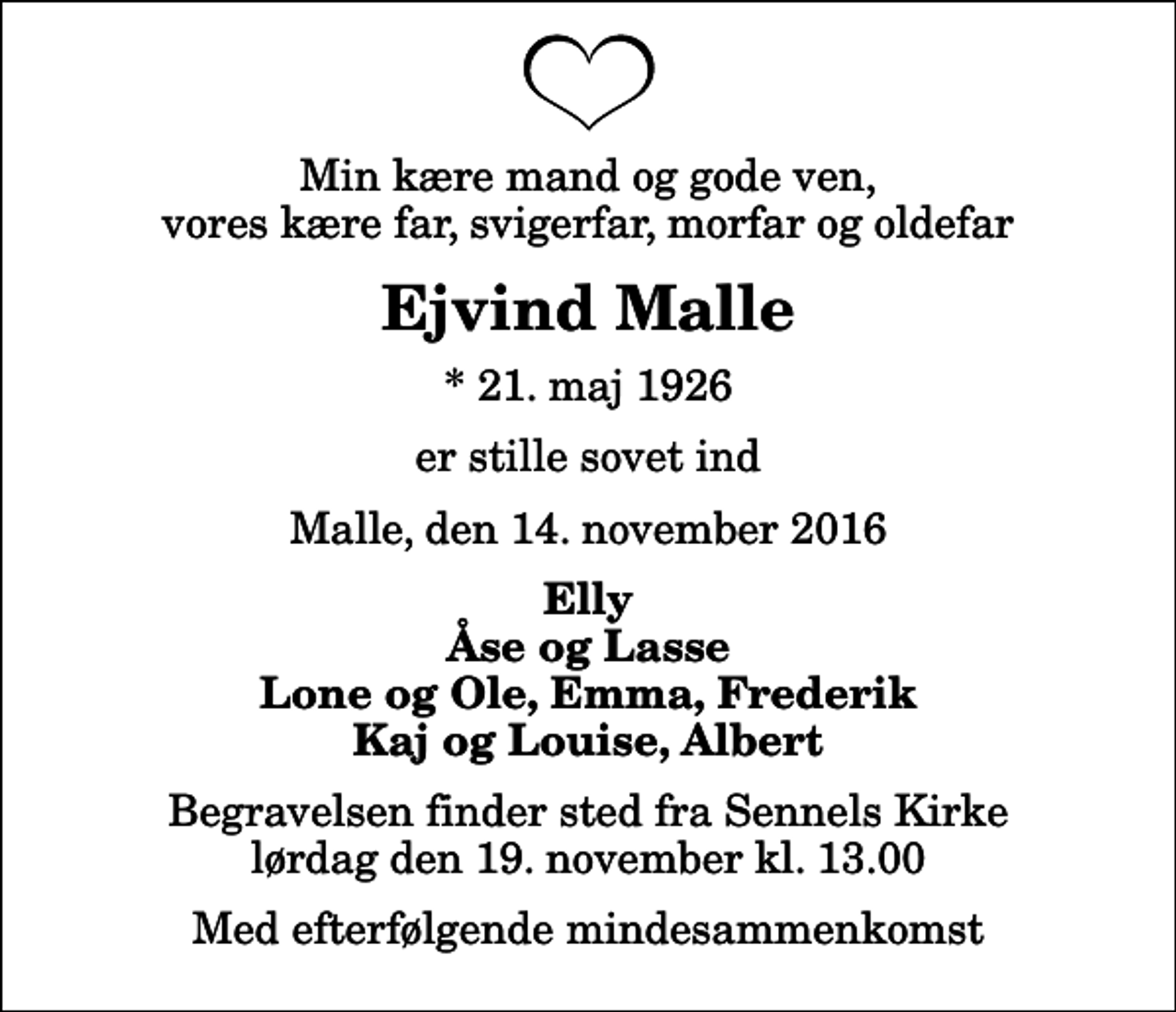 <p>Min kære mand og gode ven, vores kære far, svigerfar, morfar og oldefar<br />Ejvind Malle<br />* 21. maj 1926<br />er stille sovet ind<br />Malle, den 14. november 2016<br />Elly Åse og Lasse Lone og Ole, Emma, Frederik Kaj og Louise, Albert<br />Begravelsen finder sted fra Sennels Kirke lørdag den 19. november kl. 13.00 Med efterfølgende mindesammenkomst</p>