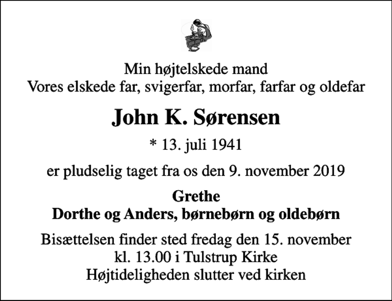 <p>Min højtelskede mand Vores elskede far, svigerfar, morfar, farfar og oldefar<br />John K. Sørensen<br />* 13. juli 1941<br />er pludselig taget fra os den 9. november 2019<br />Grethe Dorthe og Anders, børnebørn og oldebørn<br />Bisættelsen finder sted fredag den 15. november kl. 13.00 i Tulstrup Kirke Højtideligheden slutter ved kirken</p>