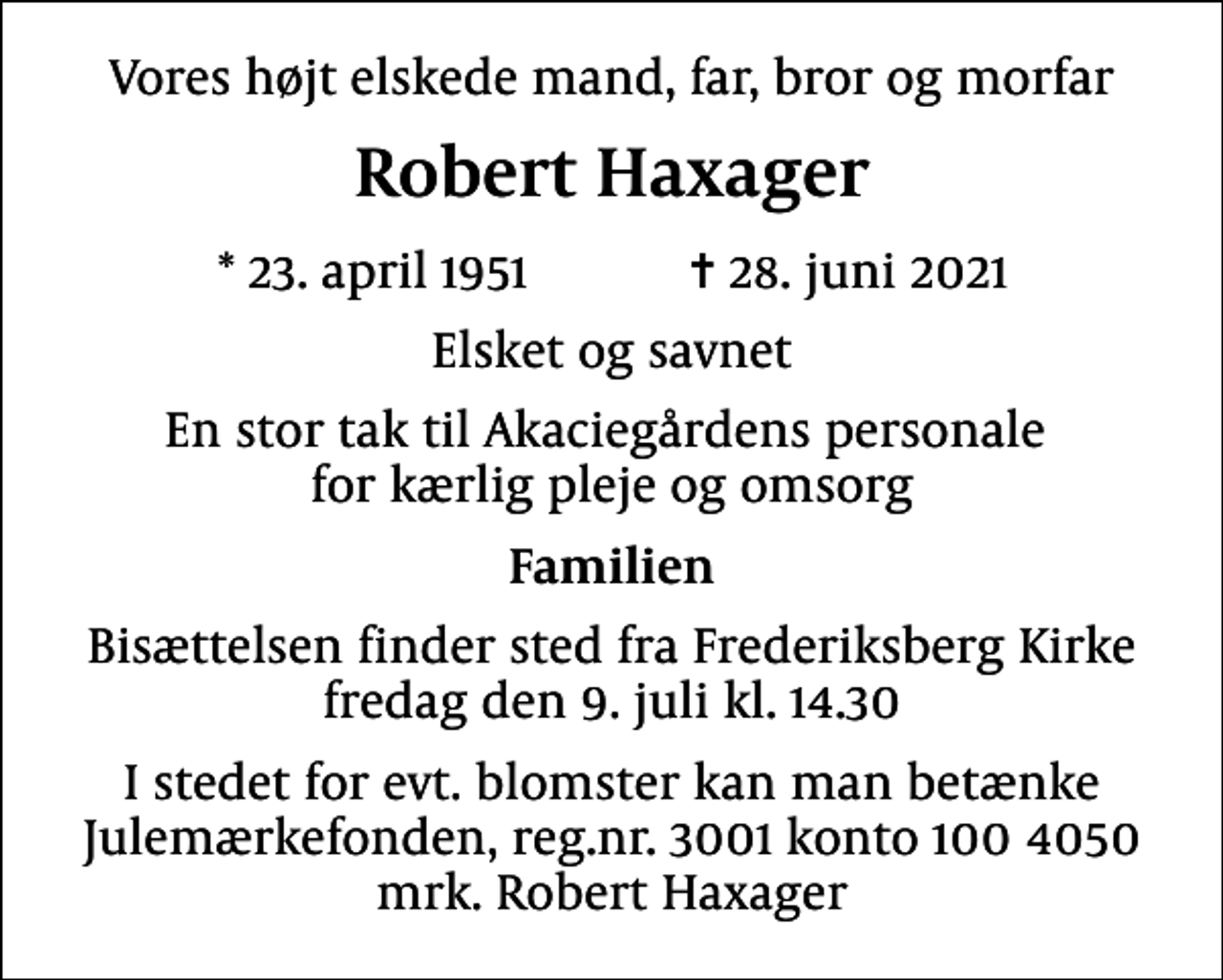 <p>Vores højt elskede mand, far, bror og morfar<br />Robert Haxager<br />* 23. april 1951 ✝ 28. juni 2021<br />Elsket og savnet<br />En stor tak til Akaciegårdens personale for kærlig pleje og omsorg<br />Familien<br />Bisættelsen finder sted fra Frederiksberg Kirke fredag den 9. juli kl. 14.30<br />I stedet for evt. blomster kan man betænke<br />Julemærkefonden reg.3001konto1004050mrk. Robert<br />Haxager</p>