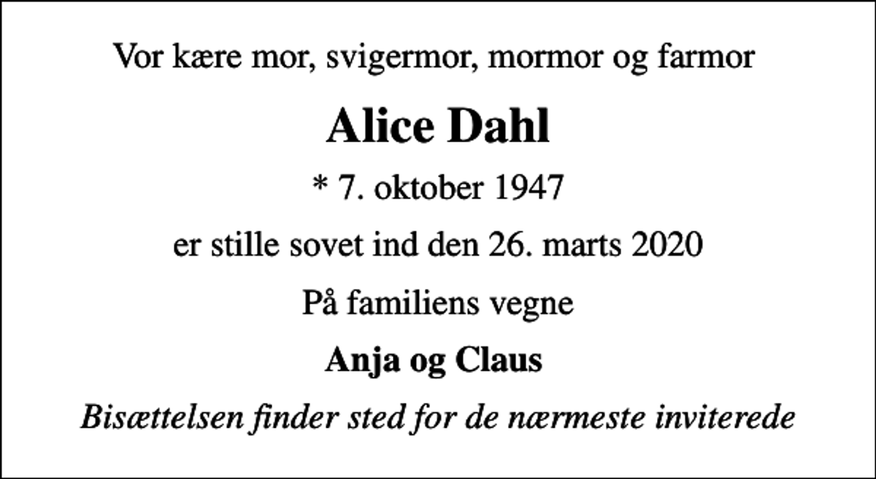 <p>Vor kære mor, svigermor, mormor og farmor<br />Alice Dahl<br />* 7. oktober 1947<br />er stille sovet ind den 26. marts 2020<br />På familiens vegne<br />Anja og Claus<br />Bisættelsen finder sted for de nærmeste inviterede</p>