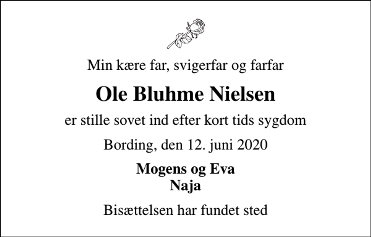 <p>Min kære far, svigerfar og farfar<br />Ole Bluhme Nielsen<br />er stille sovet ind efter kort tids sygdom<br />Bording, den 12. juni 2020<br />Mogens og Eva Naja<br />Bisættelsen har fundet sted</p>