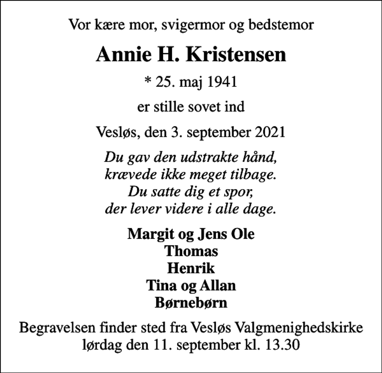 <p>Vor kære mor, svigermor og bedstemor<br />Annie H. Kristensen<br />* 25. maj 1941<br />er stille sovet ind<br />Vesløs, den 3. september 2021<br />Du gav den udstrakte hånd, krævede ikke meget tilbage. Du satte dig et spor, der lever videre i alle dage.<br />Margit og Jens Ole Thomas Henrik Tina og Allan Børnebørn<br />Begravelsen finder sted fra Vesløs Valgmenighedskirke lørdag den 11. september kl. 13.30</p>