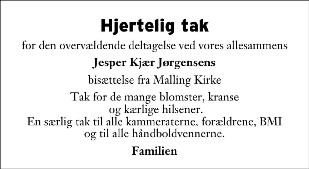 <p>Hjertelig tak<br />for den overvældende deltagelse ved vores allesammens<br />Jesper Kjær Jørgensens<br />bisættelse fra Malling Kirke<br />Tak for de mange blomster, kranse og kærlige hilsener. En særlig tak til alle kammeraterne, forældrene, BMI og til alle håndboldvennerne.<br />Familien</p>