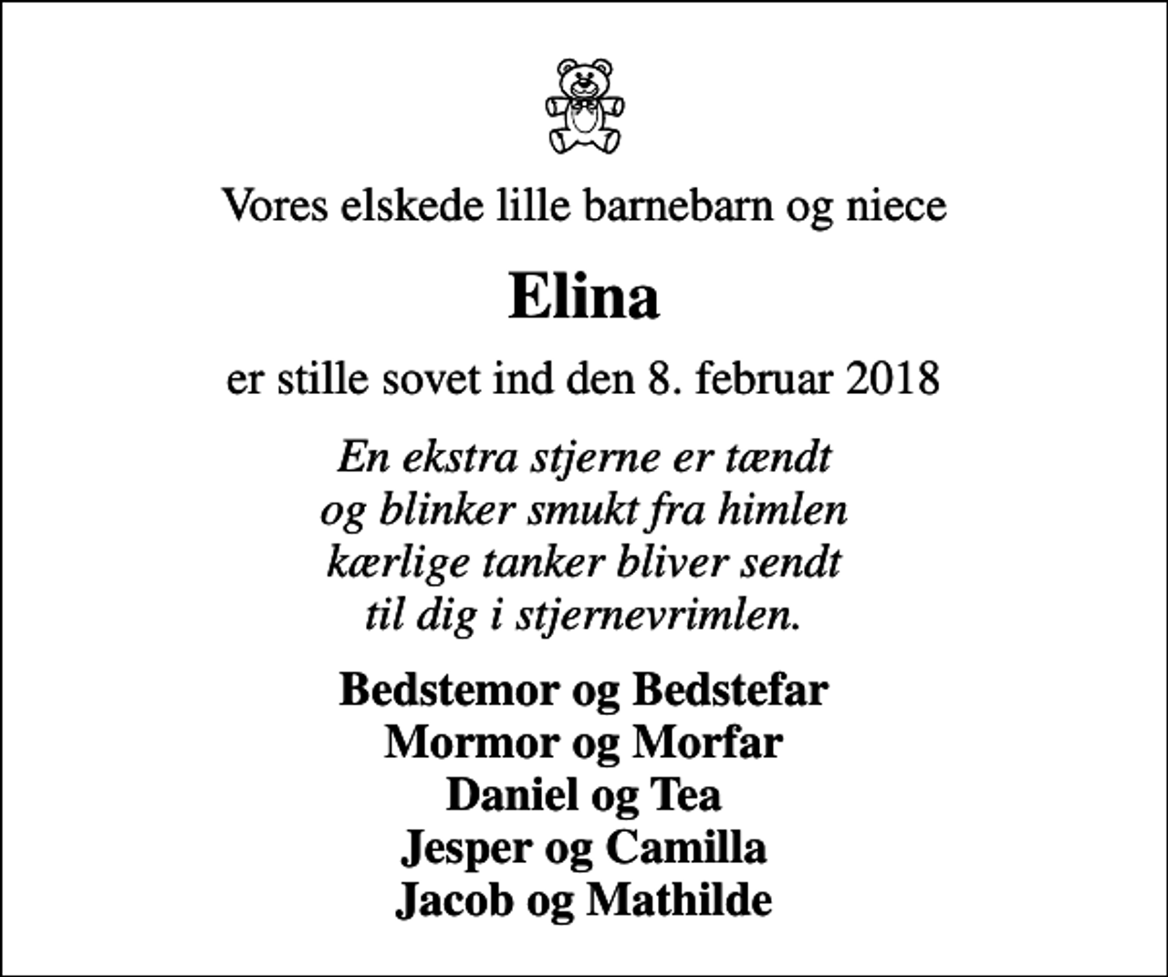 <p>Vores elskede lille barnebarn og niece<br />Elina<br />er stille sovet ind den 8. februar 2018<br />En ekstra stjerne er tændt og blinker smukt fra himlen kærlige tanker bliver sendt til dig i stjernevrimlen.<br />Bedstemor og Bedstefar Mormor og Morfar Daniel og Tea Jesper og Camilla Jacob og Mathilde</p>