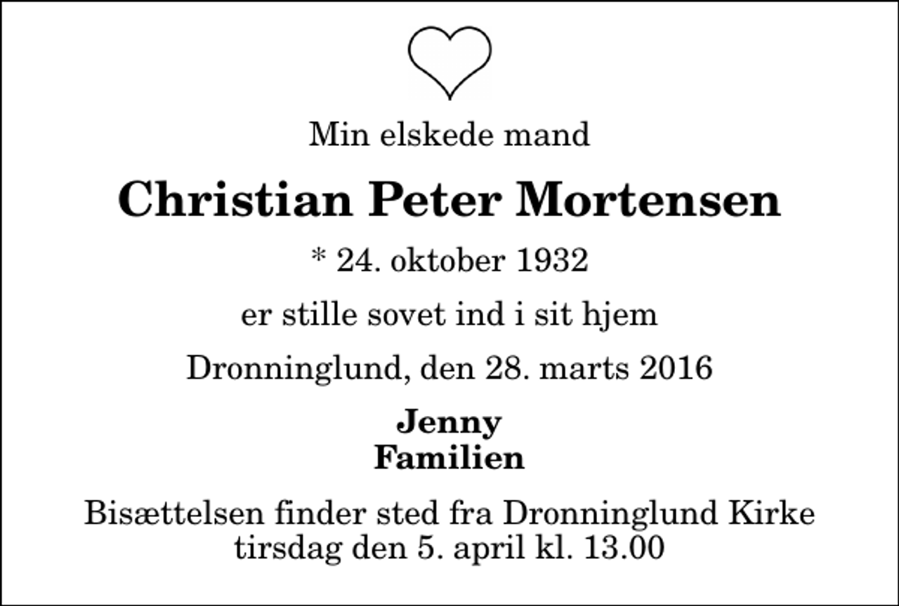 <p>Min elskede mand<br />Christian Peter Mortensen<br />* 24. oktober 1932<br />er stille sovet ind i sit hjem<br />Dronninglund, den 28. marts 2016<br />Jenny Familien<br />Bisættelsen finder sted fra Dronninglund Kirke tirsdag den 5. april kl. 13.00</p>