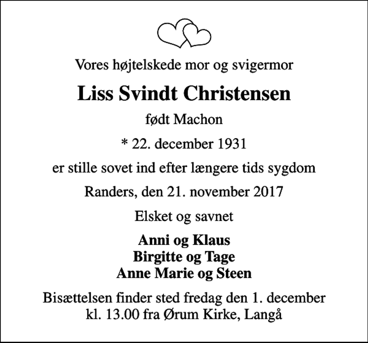 <p>Vores højtelskede mor og svigermor<br />Liss Svindt Christensen<br />født Machon<br />* 22. december 1931<br />er stille sovet ind efter længere tids sygdom<br />Randers, den 21. november 2017<br />Elsket og savnet<br />Anni og Klaus Birgitte og Tage Anne Marie og Steen<br />Bisættelsen finder sted fredag den 1. december kl. 13.00 fra Ørum Kirke, Langå</p>