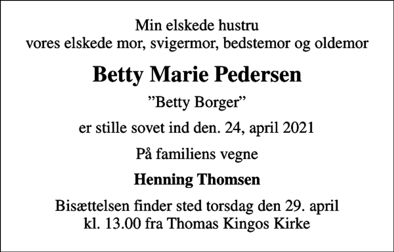 <p>Min elskede hustru vores elskede mor, svigermor, bedstemor og oldemor<br />Betty Marie Pedersen<br />Betty Borger<br />er stille sovet ind den. 24, april 2021<br />På familiens vegne<br />Henning Thomsen<br />Bisættelsen finder sted torsdag den 29. april kl. 13.00 fra Thomas Kingos Kirke</p>