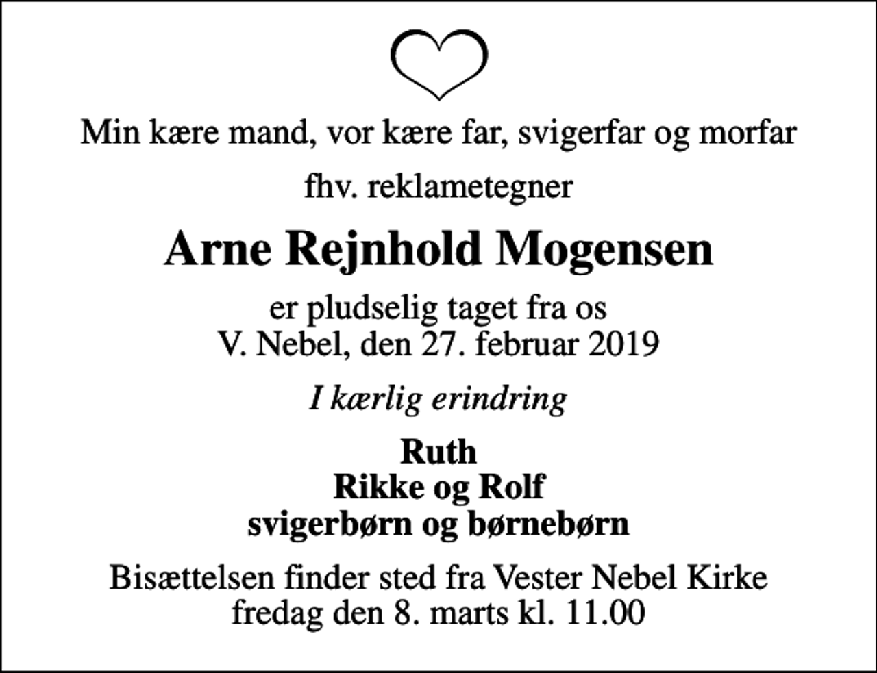 <p>Min kære mand, vor kære far, svigerfar og morfar<br />fhv. reklametegner<br />Arne Rejnhold Mogensen<br />er pludselig taget fra os V. Nebel, den 27. februar 2019<br />I kærlig erindring<br />Ruth Rikke og Rolf svigerbørn og børnebørn<br />Bisættelsen finder sted fra Vester Nebel Kirke fredag den 8. marts kl. 11.00</p>