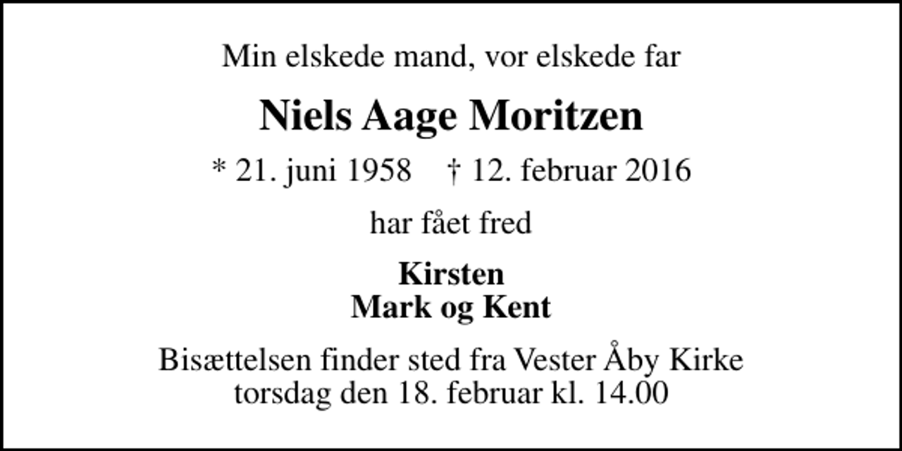 <p>Min elskede mand, vor elskede far<br />Niels Aage Moritzen<br />* 21. juni 1958 ✝ 12. februar 2016<br />har fået fred<br />Kirsten Mark og Kent<br />Bisættelsen finder sted fra Vester Åby Kirke torsdag den 18. februar kl. 14.00</p>