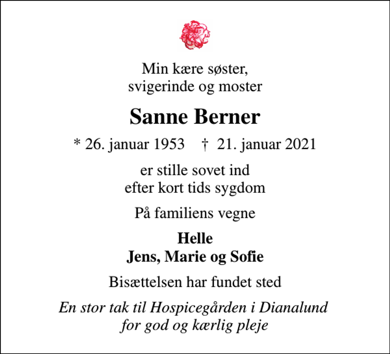 <p>Min kære søster, svigerinde og moster<br />Sanne Berner<br />* 26. januar 1953 ✝ 21. januar 2021<br />er stille sovet ind efter kort tids sygdom<br />På familiens vegne<br />Helle Jens, Marie og Sofie<br />Bisættelsen har fundet sted<br />En stor tak til Hospicegården i Dianalund for god og kærlig pleje</p>