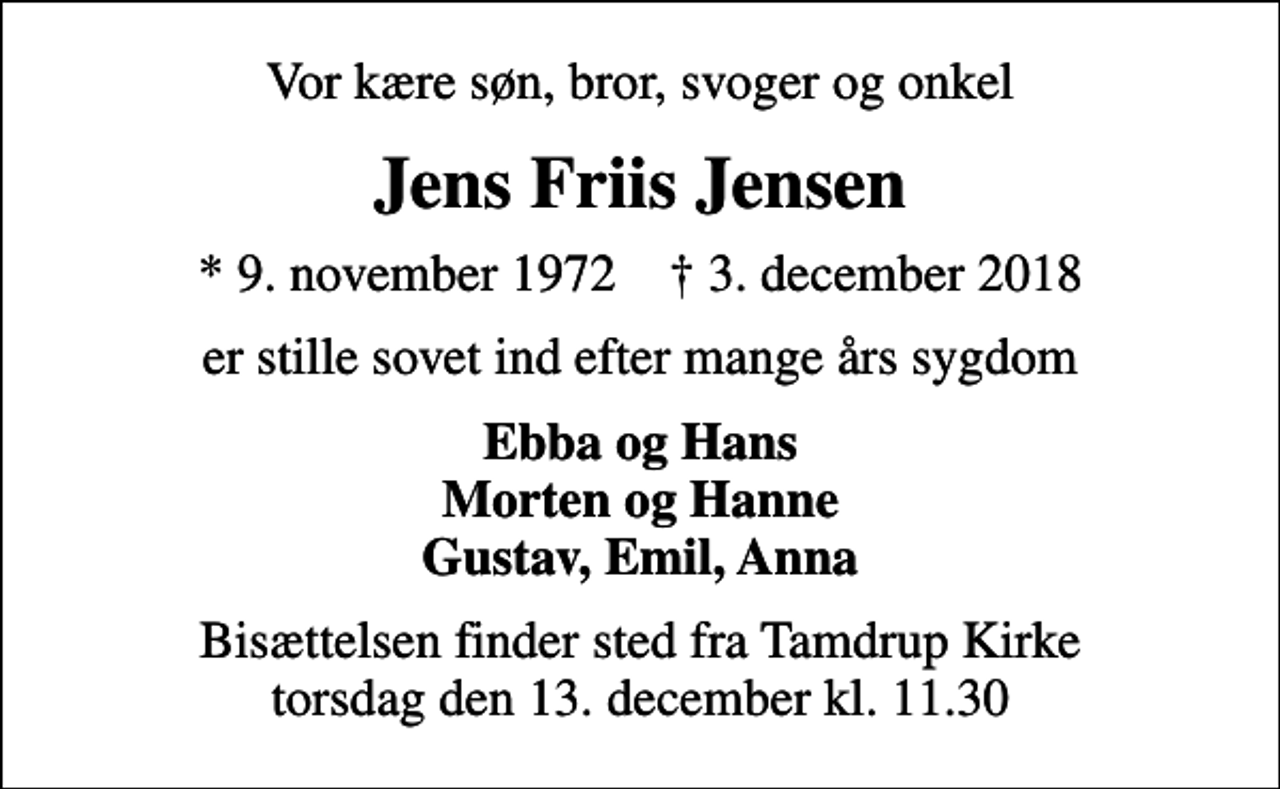 <p>Vor kære søn, bror, svoger og onkel<br />Jens Friis Jensen<br />* 9. november 1972 ✝ 3. december 2018<br />er stille sovet ind efter mange års sygdom<br />Ebba og Hans Morten og Hanne Gustav, Emil, Anna<br />Bisættelsen finder sted fra Tamdrup Kirke torsdag den 13. december kl. 11.30</p>