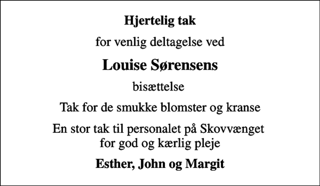 <p>Hjertelig tak<br />for venlig deltagelse ved<br />Louise Sørensens<br />bisættelse<br />Tak for de smukke blomster og kranse<br />En stor tak til personalet på Skovvænget for god og kærlig pleje<br />Esther, John og Margit</p>