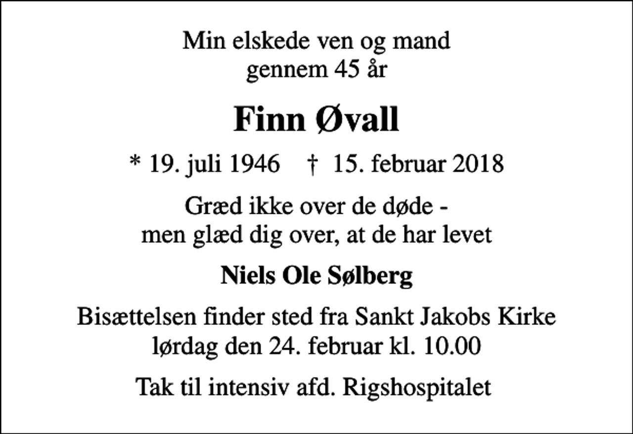<p>Min elskede ven og mand gennem 45 år<br />Finn Øvall<br />* 19. juli 1946 ✝ 15. februar 2018<br />Græd ikke over de døde - men glæd dig over, at de har levet<br />Niels Ole Sølberg<br />Bisættelsen finder sted fra Sankt Jakobs Kirke lørdag den 24. februar kl. 10.00<br />Tak til intensiv afd. Rigshospitalet</p>