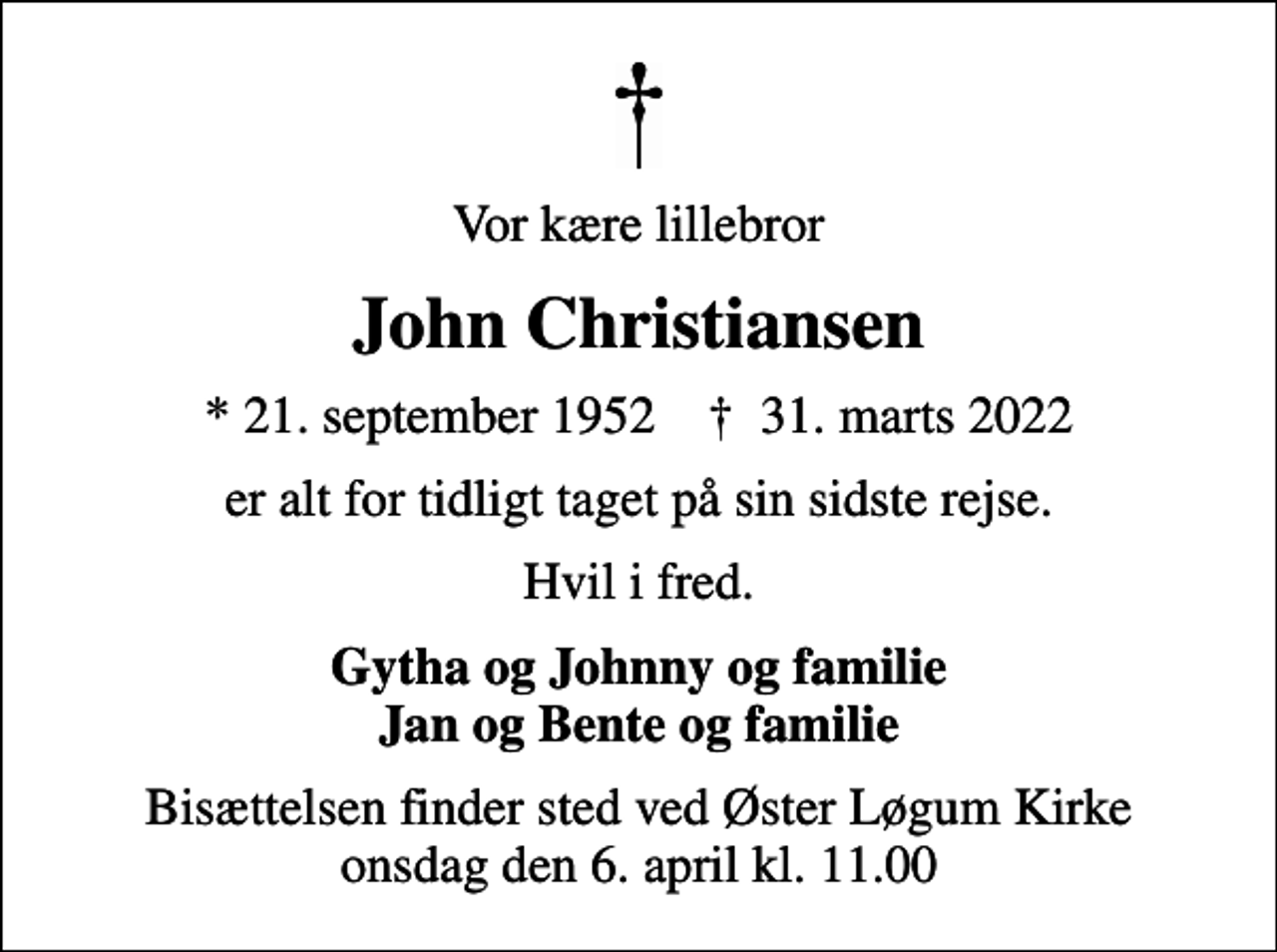 <p>Vor kære lillebror<br />John Christiansen<br />* 21. september 1952 ✝ 31. marts 2022<br />er alt for tidligt taget på sin sidste rejse.<br />Hvil i fred.<br />Gytha og Johnny og familie Jan og Bente og familie<br />Bisættelsen finder sted ved Øster Løgum Kirke onsdag den 6. april kl. 11.00</p>