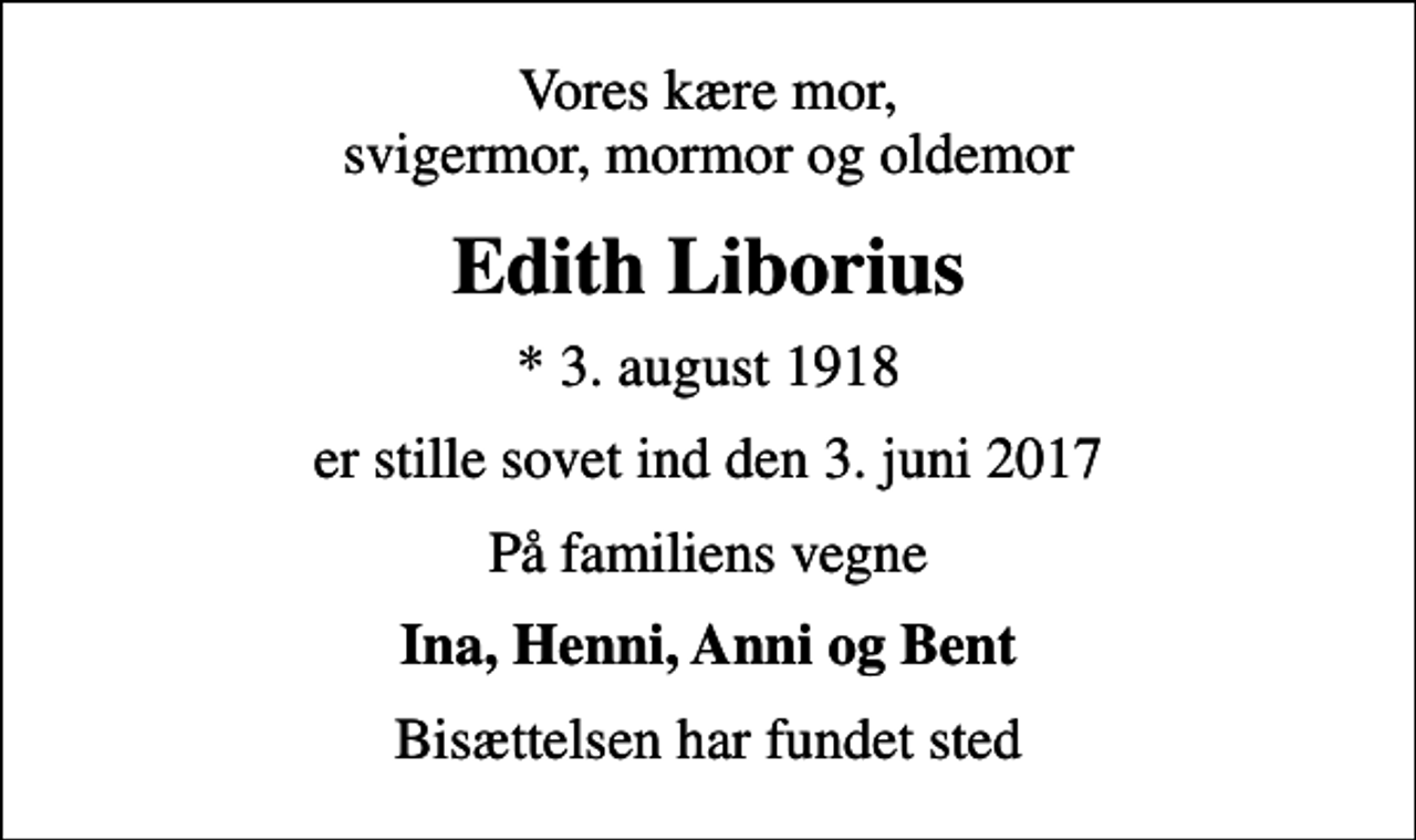 <p>Vores kære mor, svigermor, mormor og oldemor<br />Edith Liborius<br />* 3. august 1918<br />er stille sovet ind den 3. juni 2017<br />På familiens vegne<br />Ina, Henni, Anni og Bent<br />Bisættelsen har fundet sted</p>