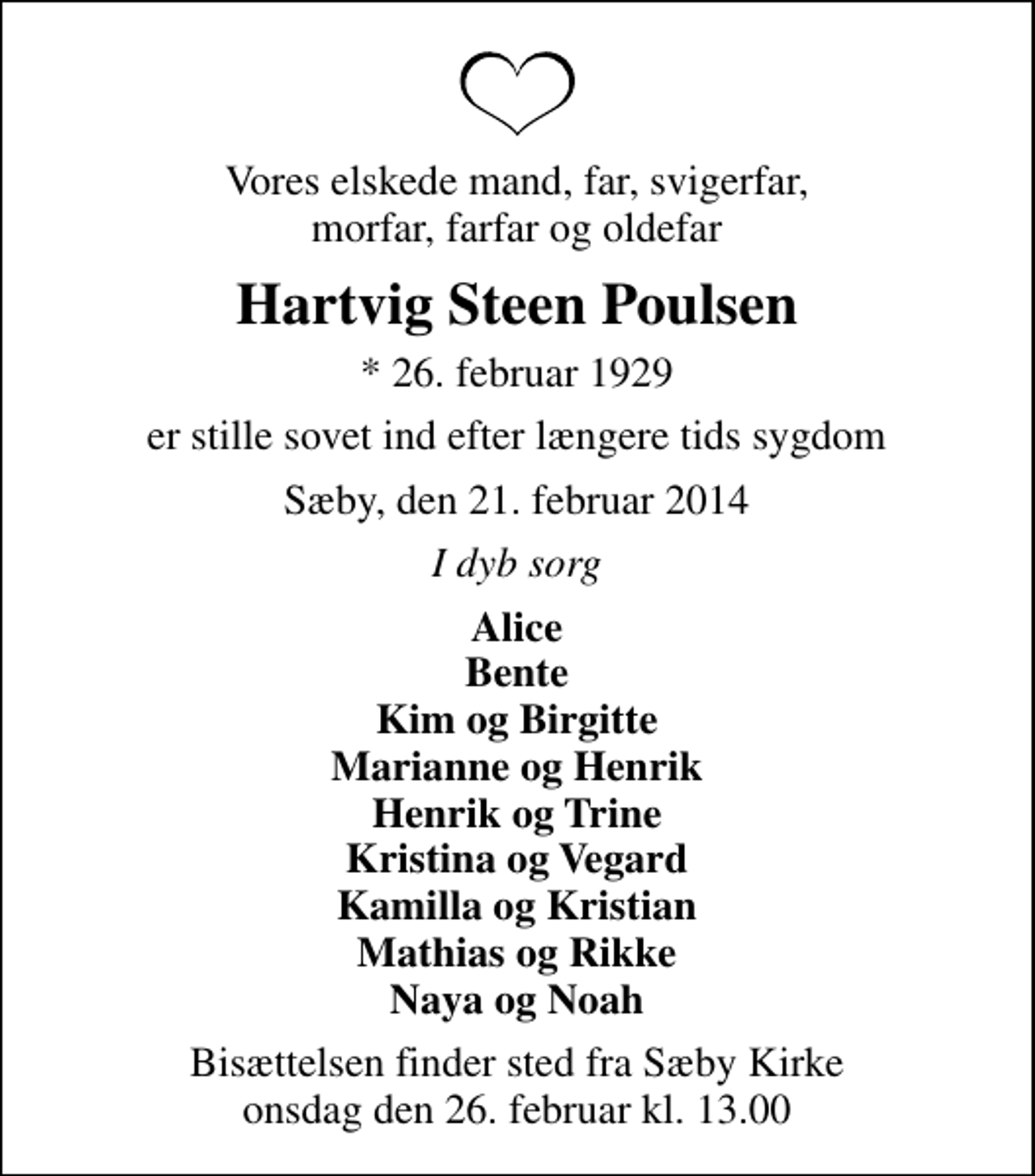 <p>Vores elskede mand, far, svigerfar, morfar, farfar og oldefar<br />Hartvig Steen Poulsen<br />* 26. februar 1929<br />er stille sovet ind efter længere tids sygdom<br />Sæby, den 21. februar 2014<br />I dyb sorg<br />Alice Bente Kim og Birgitte Marianne og Henrik Henrik og Trine Kristina og Vegard Kamilla og Kristian Mathias og Rikke Naya og Noah<br />Bisættelsen finder sted fra Sæby Kirke onsdag den 26. februar kl. 13.00</p>