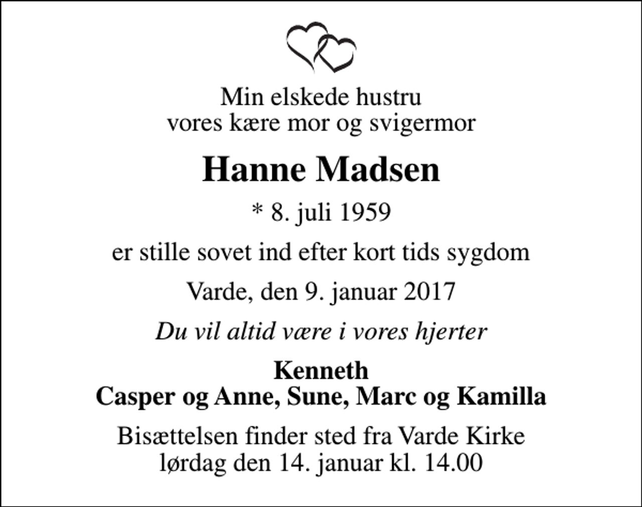 <p>Min elskede hustru vores kære mor og svigermor<br />Hanne Madsen<br />* 8. juli 1959<br />er stille sovet ind efter kort tids sygdom<br />Varde, den 9. januar 2017<br />Du vil altid være i vores hjerter<br />Kenneth Casper og Anne, Sune, Marc og Kamilla<br />Bisættelsen finder sted fra Varde Kirke lørdag den 14. januar kl. 14.00</p>
