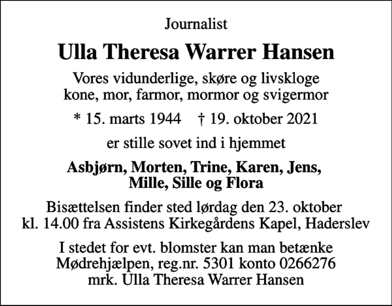 <p>Journalist<br />Ulla Theresa Warrer Hansen<br />Vores vidunderlige, skøre og livskloge kone, mor, farmor, mormor og svigermor<br />* 15. marts 1944 ✝ 19. oktober 2021<br />er stille sovet ind i hjemmet<br />Asbjørn, Morten, Trine, Karen, Jens, Mille, Sille og Flora<br />Bisættelsen finder sted lørdag den 23. oktober kl. 14.00 fra Assistens Kirkegårdens Kapel, Haderslev<br />I stedet for evt. blomster kan man betænke<br />Mødrehjælpen reg.nr.5301,kontonr.0266276,mrk. Ulla Theresa Warrer<br />Hansen</p>