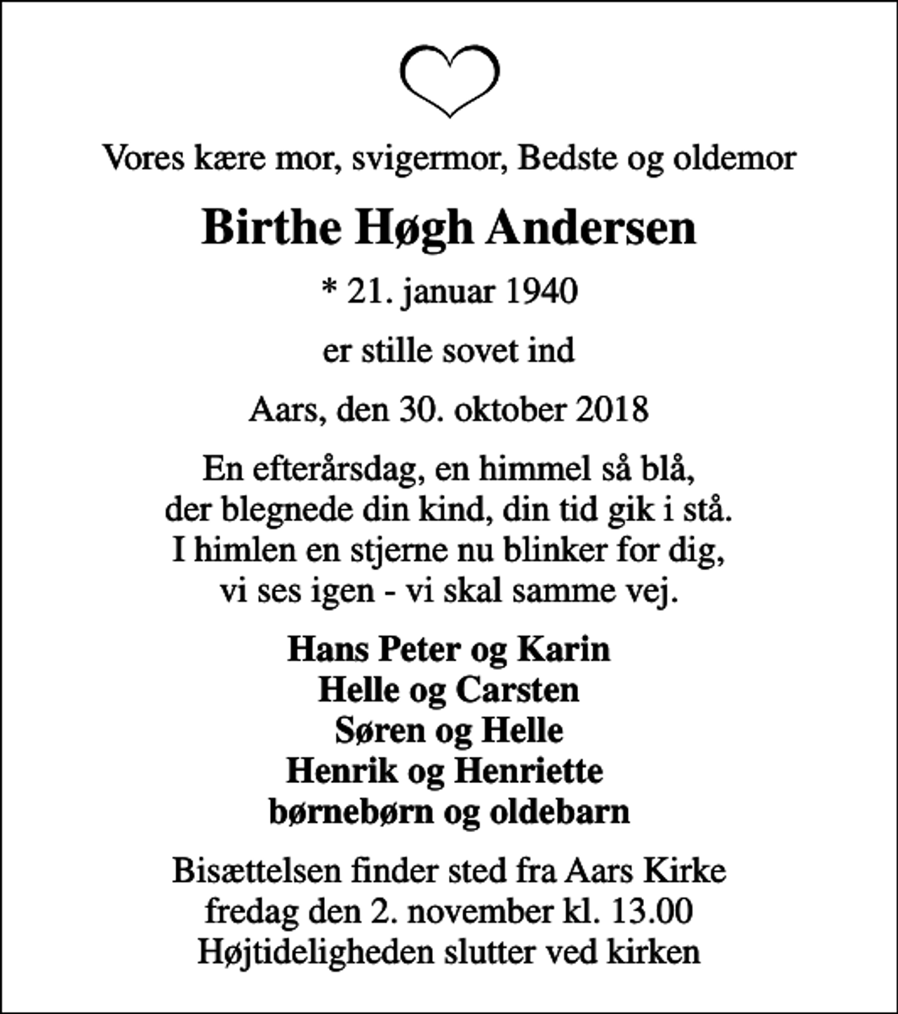 <p>Vores kære mor, svigermor, Bedste og oldemor<br />Birthe Høgh Andersen<br />* 21. januar 1940<br />er stille sovet ind<br />Aars, den 30. oktober 2018<br />En efterårsdag, en himmel så blå, der blegnede din kind, din tid gik i stå. I himlen en stjerne nu blinker for dig, vi ses igen - vi skal samme vej.<br />Hans Peter og Karin Helle og Carsten Søren og Helle Henrik og Henriette børnebørn og oldebarn<br />Bisættelsen finder sted fra Aars Kirke fredag den 2. november kl. 13.00 Højtideligheden slutter ved kirken</p>