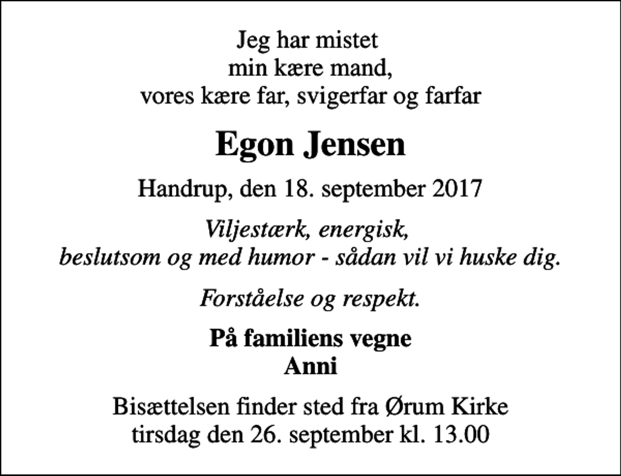 <p>Jeg har mistet min kære mand, vores kære far, svigerfar og farfar<br />Egon Jensen<br />Handrup, den 18. september 2017<br />Viljestærk, energisk, beslutsom og med humor - sådan vil vi huske dig.<br />Forståelse og respekt.<br />På familiens vegne Anni<br />Bisættelsen finder sted fra Ørum Kirke tirsdag den 26. september kl. 13.00</p>