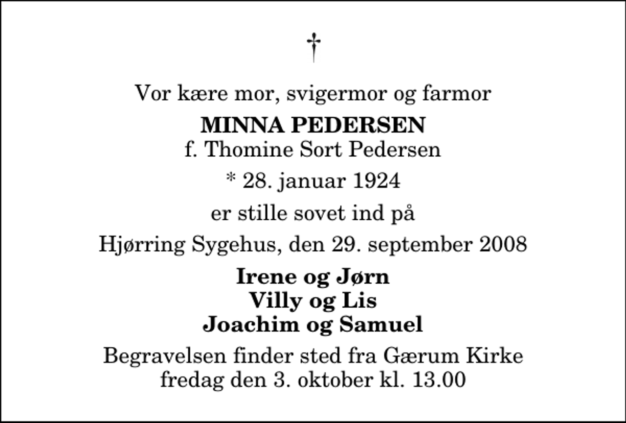 <p>Vor kære mor, svigermor og farmor<br />Minna Pedersen<br />f. Thomine Sort Pedersen<br />* 28. januar 1924<br />er stille sovet ind på<br />Hjørring Sygehus, den 29. september 2008<br />Irene og Jørn Villy og Lis Joachim og Samuel<br />Begravelsen finder sted fra Gærum Kirke fredag den 3. oktober kl. 13.00</p>