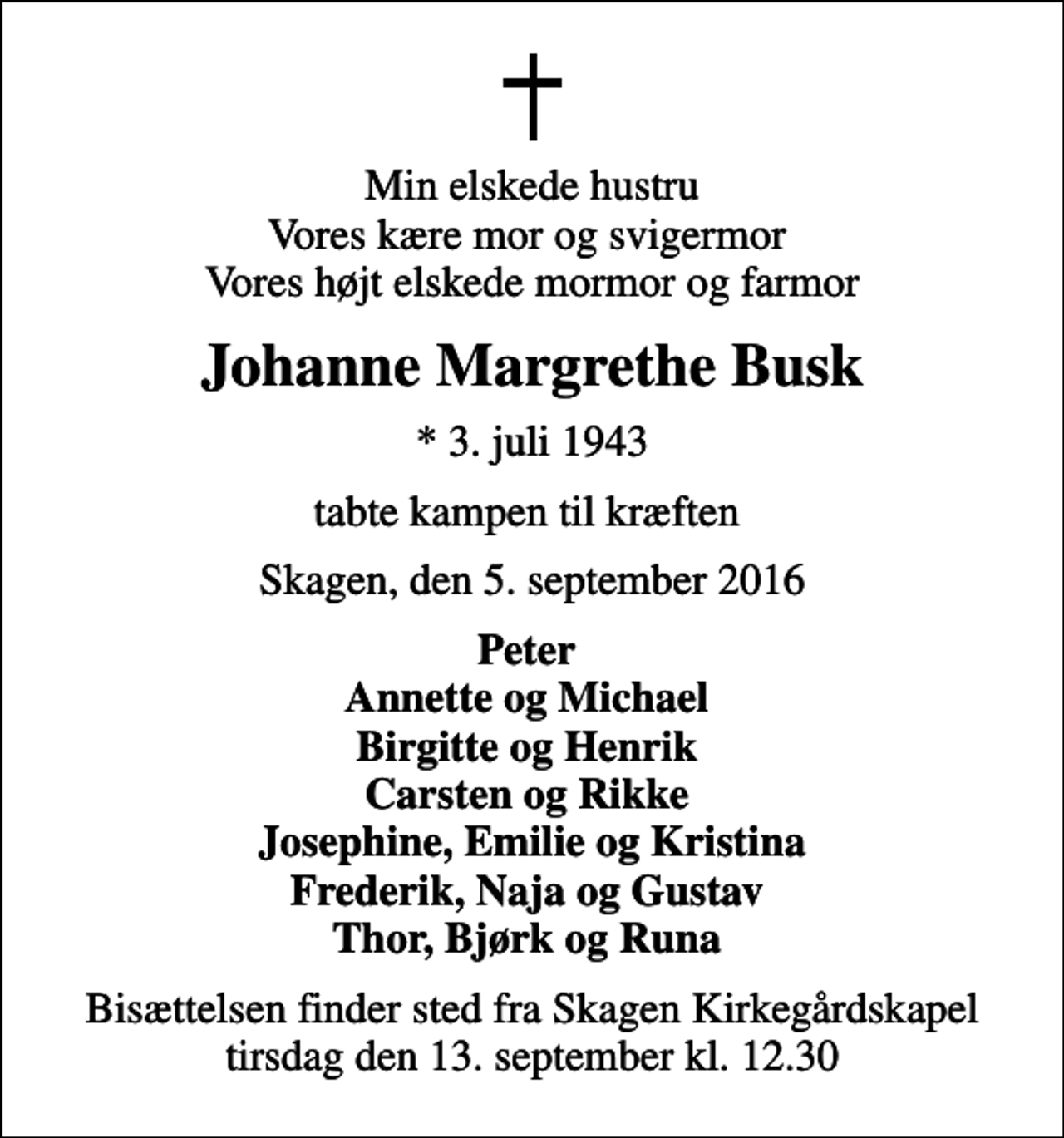 <p>Min elskede hustru Vores kære mor og svigermor Vores højt elskede mormor og farmor<br />Johanne Margrethe Busk<br />* 3. juli 1943<br />tabte kampen til kræften<br />Skagen, den 5. september 2016<br />Peter Annette og Michael Birgitte og Henrik Carsten og Rikke Josephine, Emilie og Kristina Frederik, Naja og Gustav Thor, Bjørk og Runa<br />Bisættelsen finder sted fra Skagen Kirkegårdskapel tirsdag den 13. september kl. 12.30</p>