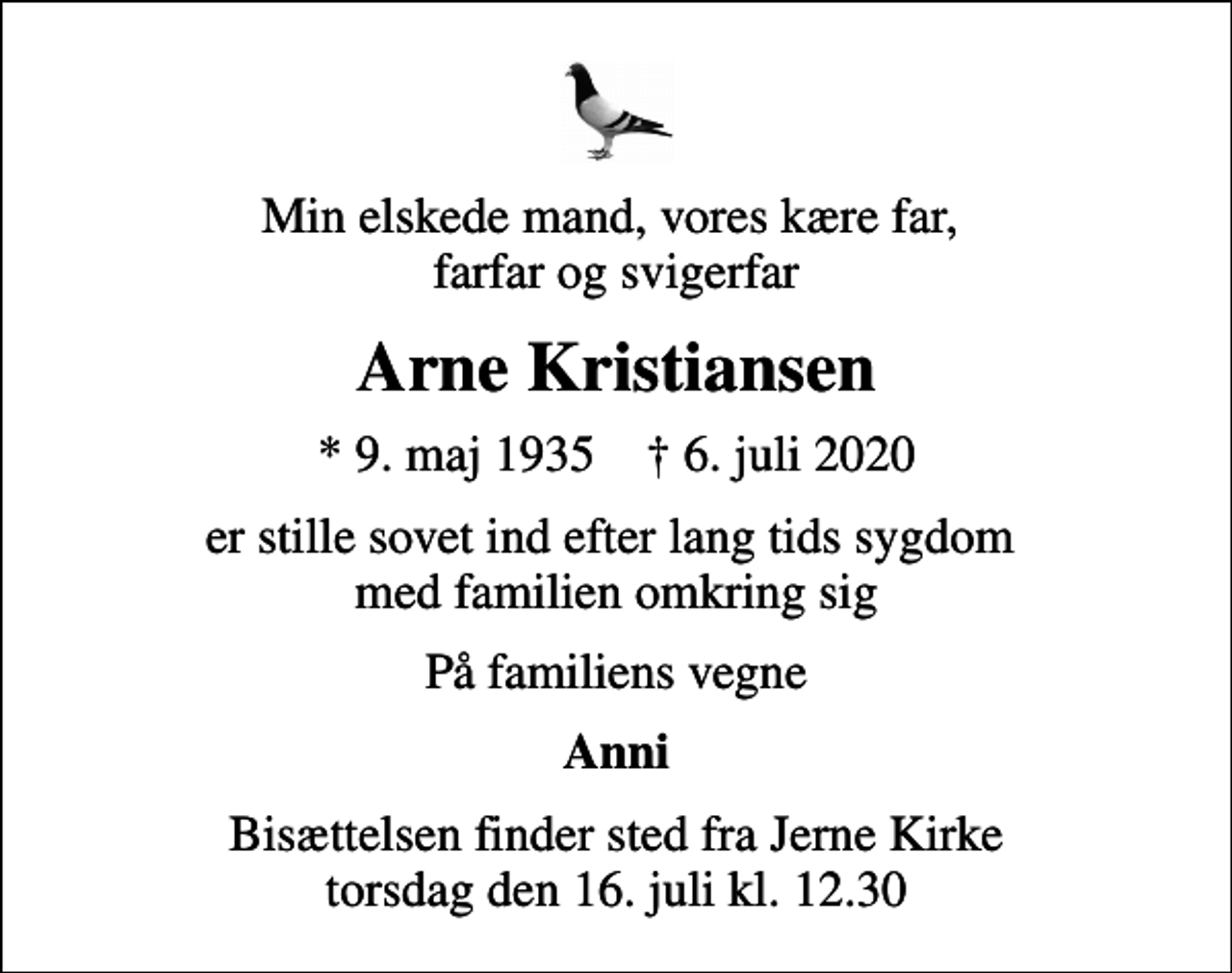 <p>Min elskede mand, vores kære far, farfar og svigerfar<br />Arne Kristiansen<br />* 9. maj 1935 ✝ 6. juli 2020<br />er stille sovet ind efter lang tids sygdom med familien omkring sig<br />På familiens vegne<br />Anni<br />Bisættelsen finder sted fra Jerne Kirke torsdag den 16. juli kl. 12.30</p>