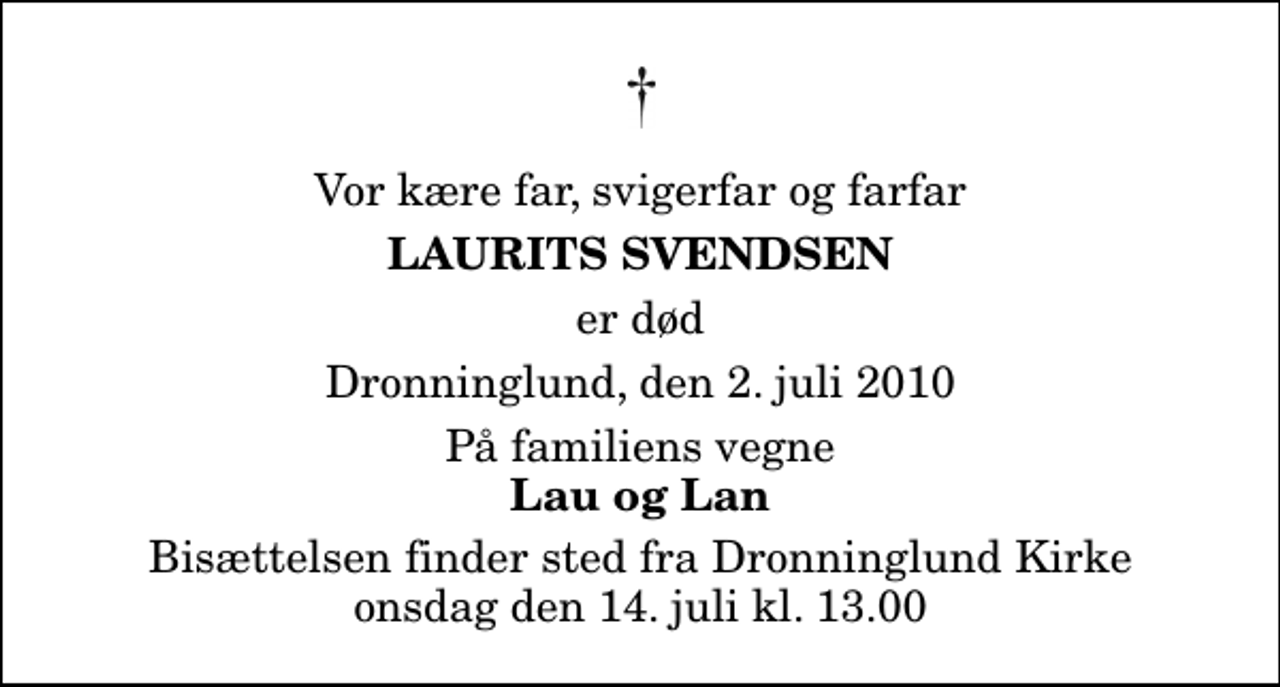 <p>Vor kære far, svigerfar og farfar<br />Laurits Svendsen<br />er død<br />Dronninglund, den 2. juli 2010<br />På familiens vegne<br />Lau og Lan<br />Bisættelsen finder sted fra Dronninglund Kirke onsdag den 14. juli kl. 13.00</p>