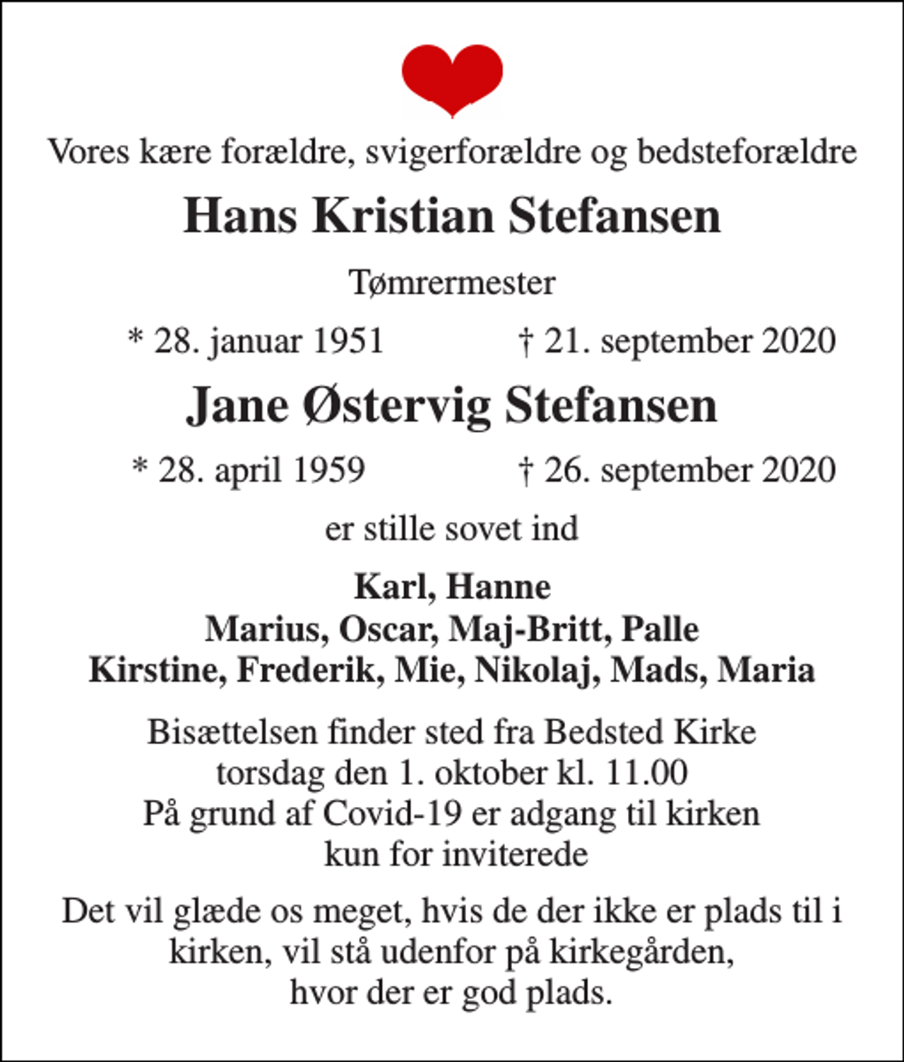 <p>Vores kære forældre, svigerforældre og bedsteforældre<br />Hans Kristian Stefansen<br />Tømrermester<br />* 28. januar 1951<br />† 21. september 2020<br />Jane Østervig Stefansen<br />*​ 28. april 1959<br />†​ 26. september 2020<br />er stille sovet ind<br />Karl, Hanne Marius, Oscar, Maj-Britt, Palle Kirstine, Frederik, Mie, Nikolaj, Mads, Maria<br />Bisættelsen​ finder sted fra Bedsted Kirke​ torsdag den 1. oktober​ kl. 11.00​ På grund af Covid-19 er adgang til kirken kun for inviterede<br />Det vil glæde os meget, hvis de der ikke er plads til i kirken, vil stå udenfor på kirkegården, hvor der er god plads.</p>