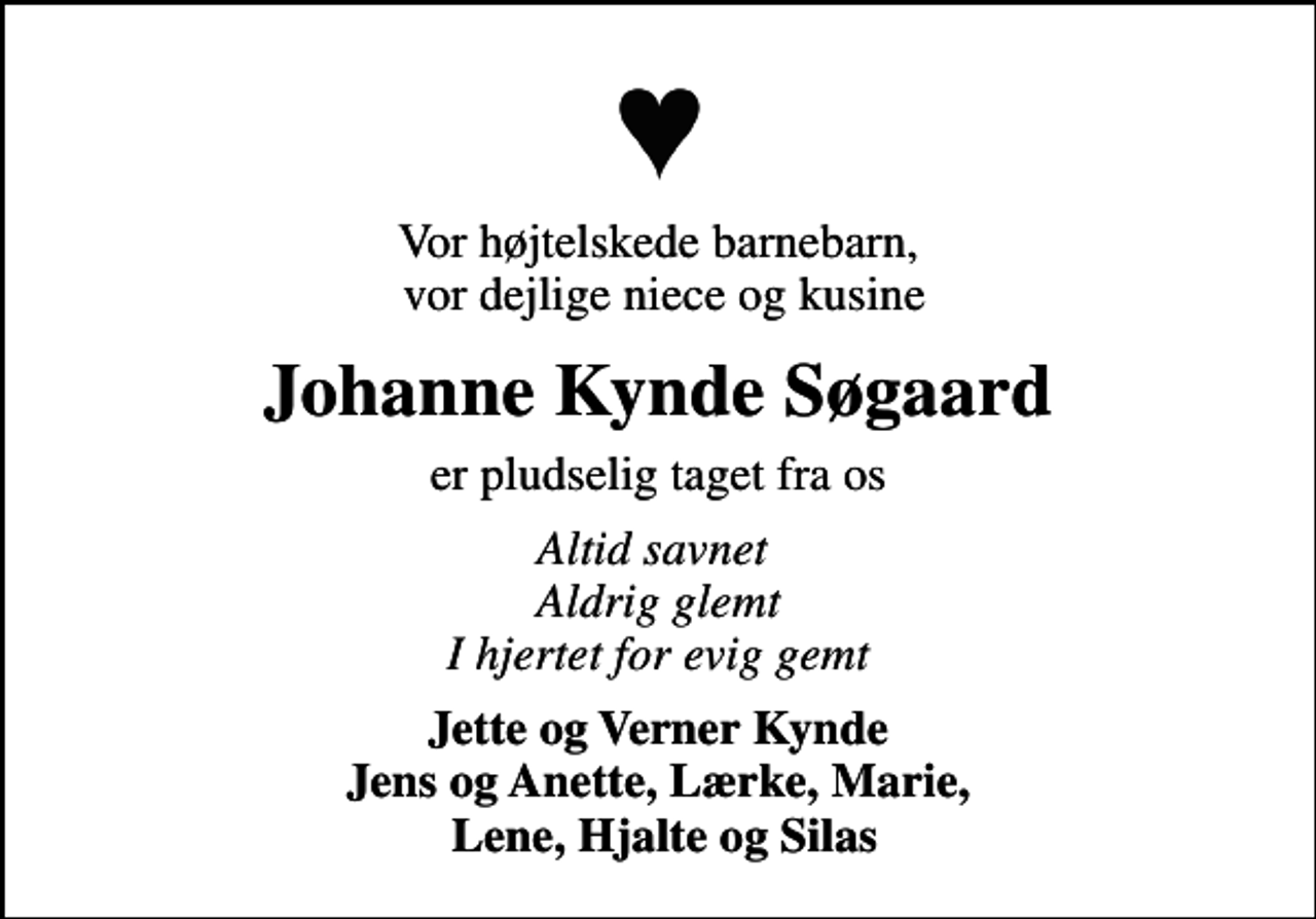 <p>Vor højtelskede barnebarn, vor dejlige niece og kusine<br />Johanne Kynde Søgaard<br />er pludselig taget fra os<br />Altid savnet Aldrig glemt I hjertet for evig gemt<br />Jette og Verner Kynde Jens og Anette, Lærke, Marie, Lene, Hjalte og Silas</p>