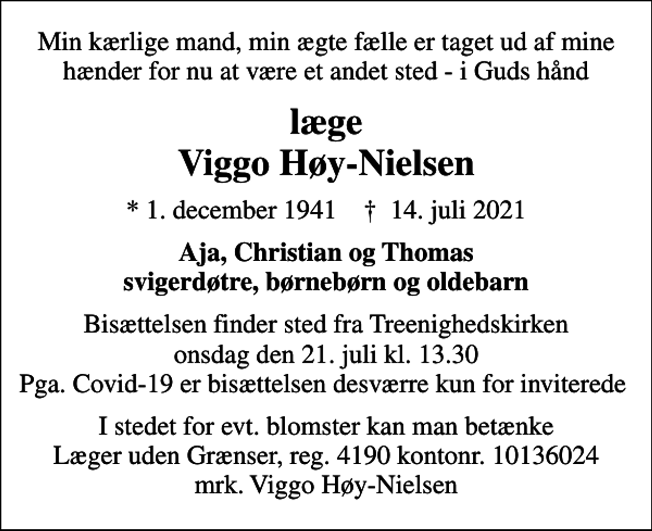 <p>Min kærlige mand, min ægte fælle er taget ud af mine hænder for nu at være et andet sted - i Guds hånd<br />læge Viggo Høy-Nielsen<br />* 1. december 1941 ✝ 14. juli 2021<br />Aja, Christian og Thomas svigerdøtre, børnebørn og oldebarn<br />Bisættelsen finder sted fra Treenighedskirken onsdag den 21. juli kl. 13.30 Pga. Covid-19 er bisættelsen desværre kun for inviterede<br />I stedet for evt. blomster kan man betænke<br />Læger uden Grænser reg.4190kontonr.10136024mrk. Viggo<br />Høy-Nielsen</p>