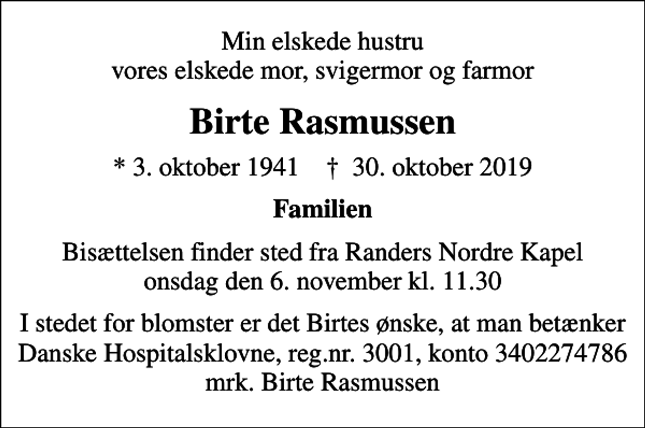 <p>Min elskede hustru vores elskede mor, svigermor og farmor<br />Birte Rasmussen<br />* 3. oktober 1941 ✝ 30. oktober 2019<br />Familien<br />Bisættelsen finder sted fra Randers Nordre Kapel onsdag den 6. november kl. 11.30<br />I stedet for blomster er det Birtes ønske, at man betænker Danske Hospitalsklovne, reg.nr. 3001, konto 3402274786 mrk. Birte Rasmussen</p>