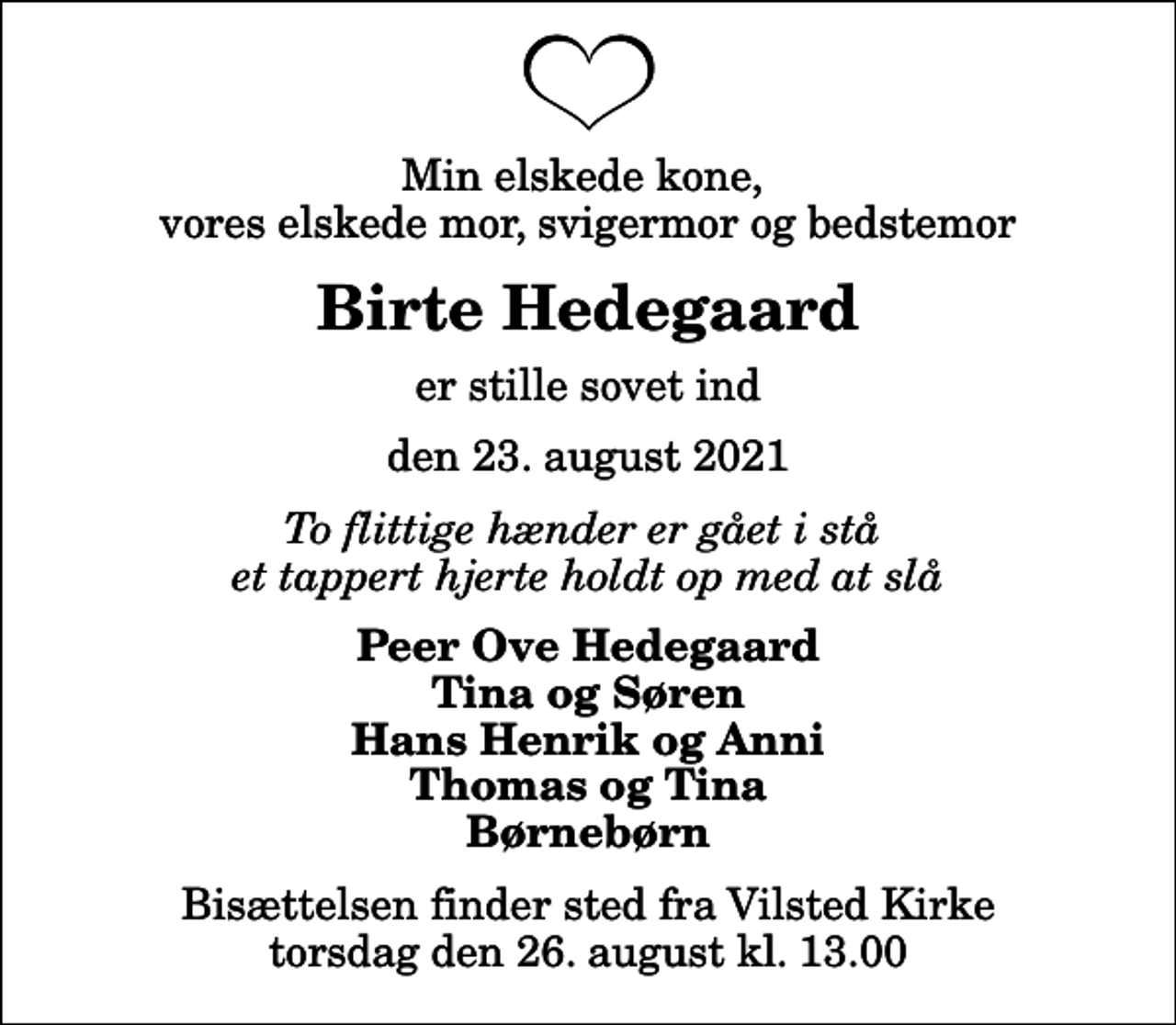 <p>Min elskede kone, vores elskede mor, svigermor og bedstemor<br />Birte Hedegaard<br />er stille sovet ind<br />den 23. august 2021<br />To flittige hænder er gået i stå et tappert hjerte holdt op med at slå<br />Peer Ove Hedegaard Tina og Søren Hans Henrik og Anni Thomas og Tina Børnebørn<br />Bisættelsen finder sted fra Vilsted Kirke torsdag den 26. august kl. 13.00</p>