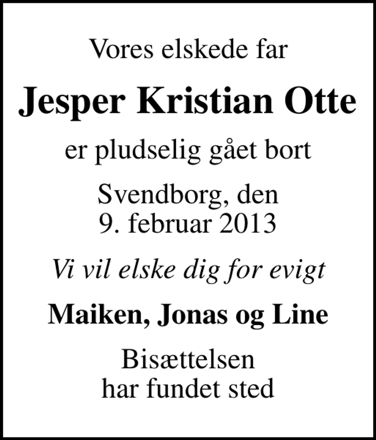 <p>Vores elskede far<br />Jesper Kristian Otte<br />er pludselig gået bort<br />Svendborg, den 9. februar 2013<br />Vi vil elske dig for evigt<br />Maiken, Jonas og Line<br />Bisættelsen har fundet sted</p>