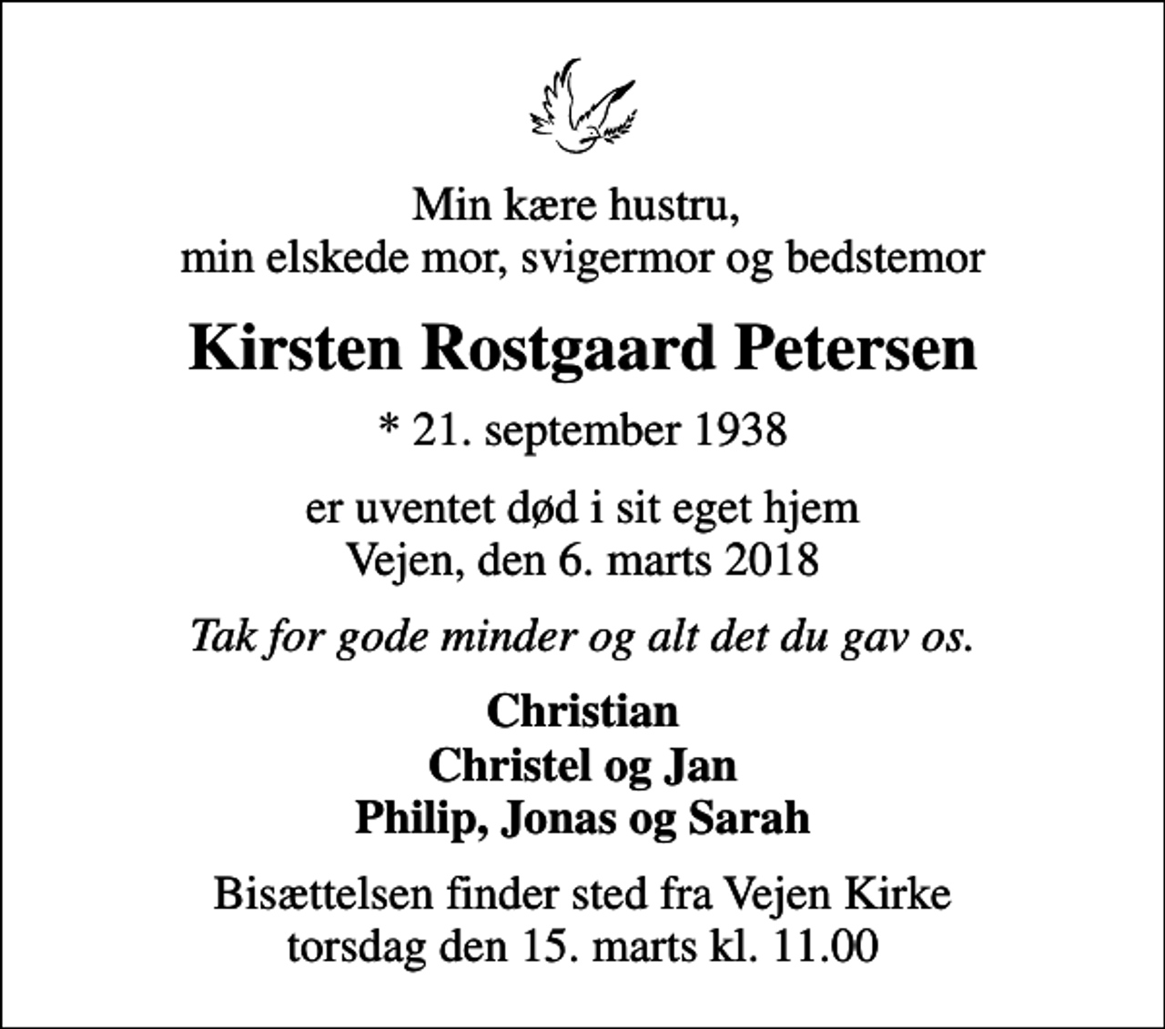 <p>Min kære hustru, min elskede mor, svigermor og bedstemor<br />Kirsten Rostgaard Petersen<br />* 21. september 1938<br />er uventet død i sit eget hjem Vejen, den 6. marts 2018<br />Tak for gode minder og alt det du gav os.<br />Christian Christel og Jan Philip, Jonas og Sarah<br />Bisættelsen finder sted fra Vejen Kirke torsdag den 15. marts kl. 11.00</p>