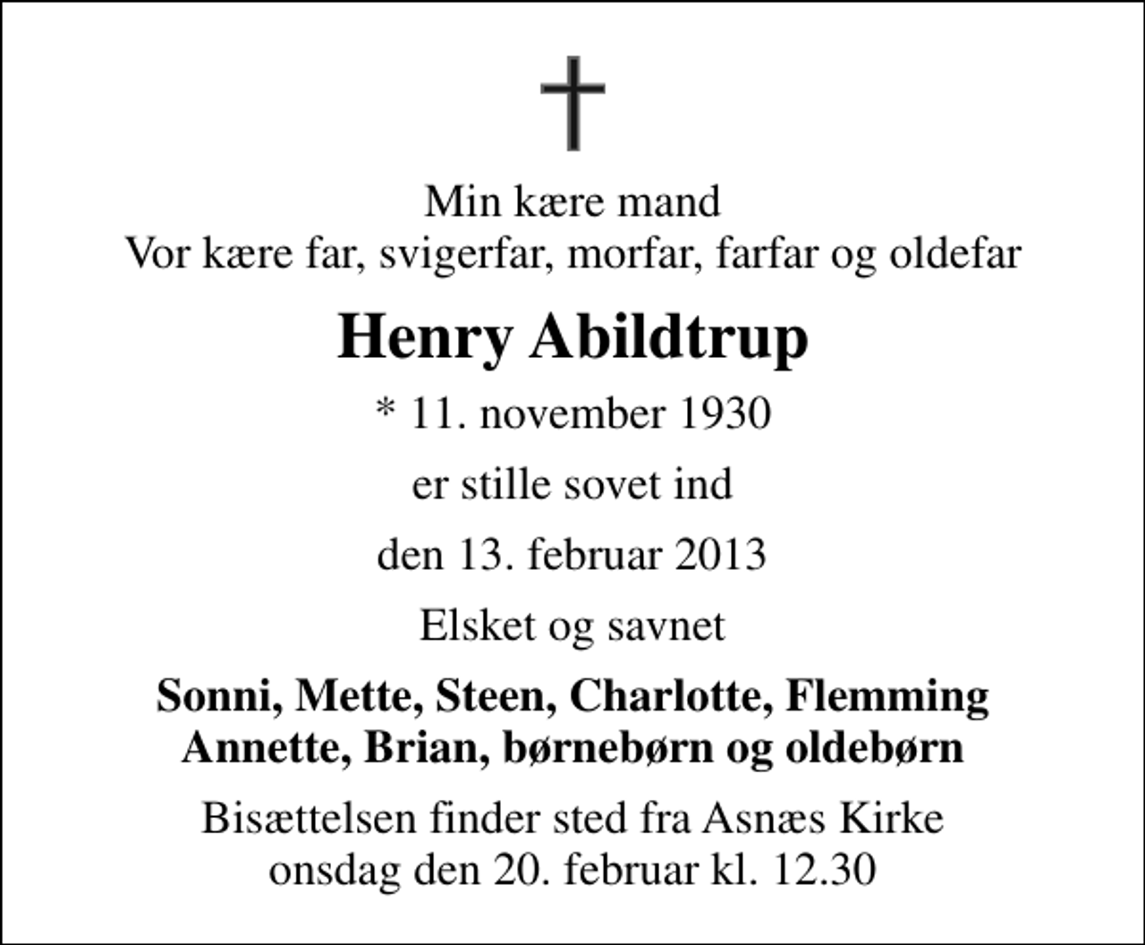<p>Min kære mand Vor kære far, svigerfar, morfar, farfar og oldefar<br />Henry Abildtrup<br />* 11. november 1930<br />er stille sovet ind<br />den 13. februar 2013<br />Elsket og savnet<br />Sonni, Mette, Steen, Charlotte, Flemming Annette, Brian, børnebørn og oldebørn<br />Bisættelsen finder sted fra Asnæs Kirke onsdag den 20. februar kl. 12.30</p>