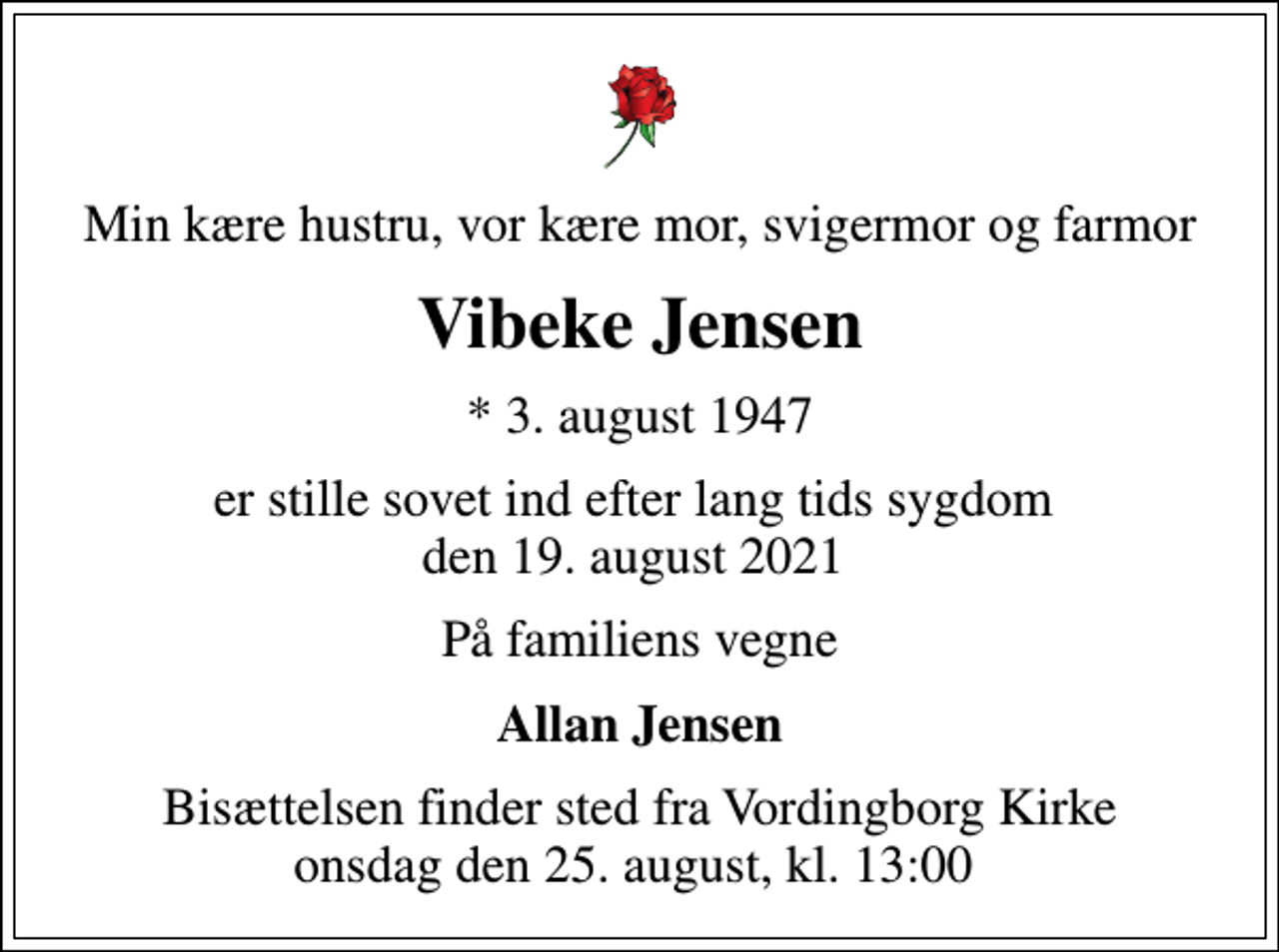<p>Min kære hustru, vor kære mor, svigermor og farmor<br />Vibeke Jensen<br />* 3. august 1947<br />er stille sovet ind efter lang tids sygdom den 19. august 2021<br />På familiens vegne<br />Allan Jensen<br />Bisættelsen finder sted fra Vordingborg Kirke onsdag den 25. august, kl. 13:00</p>