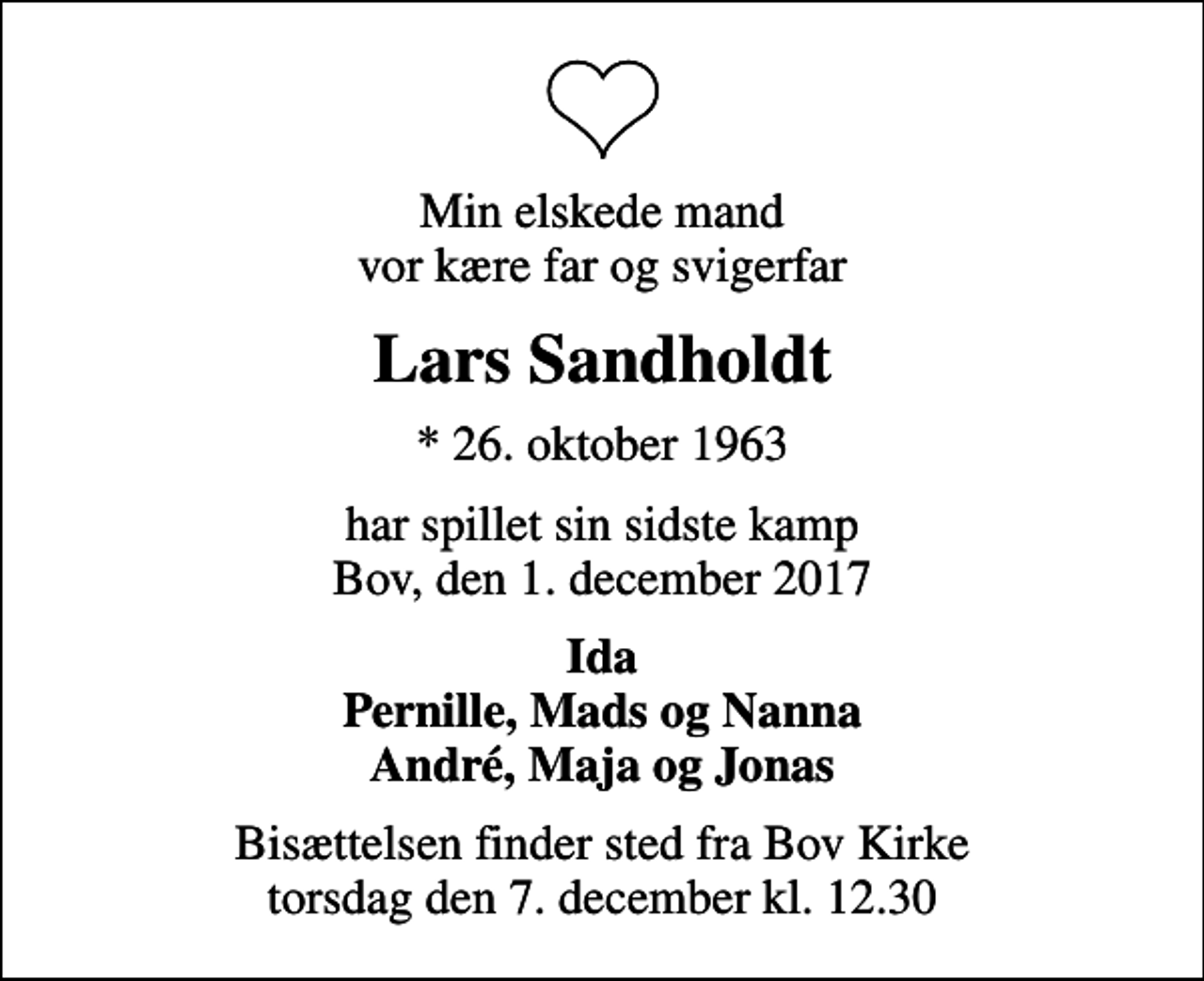 <p>Min elskede mand vor kære far og svigerfar<br />Lars Sandholdt<br />* 26. oktober 1963<br />har spillet sin sidste kamp Bov, den 1. december 2017<br />Ida Pernille, Mads og Nanna André, Maja og Jonas<br />Bisættelsen finder sted fra Bov Kirke torsdag den 7. december kl. 12.30</p>