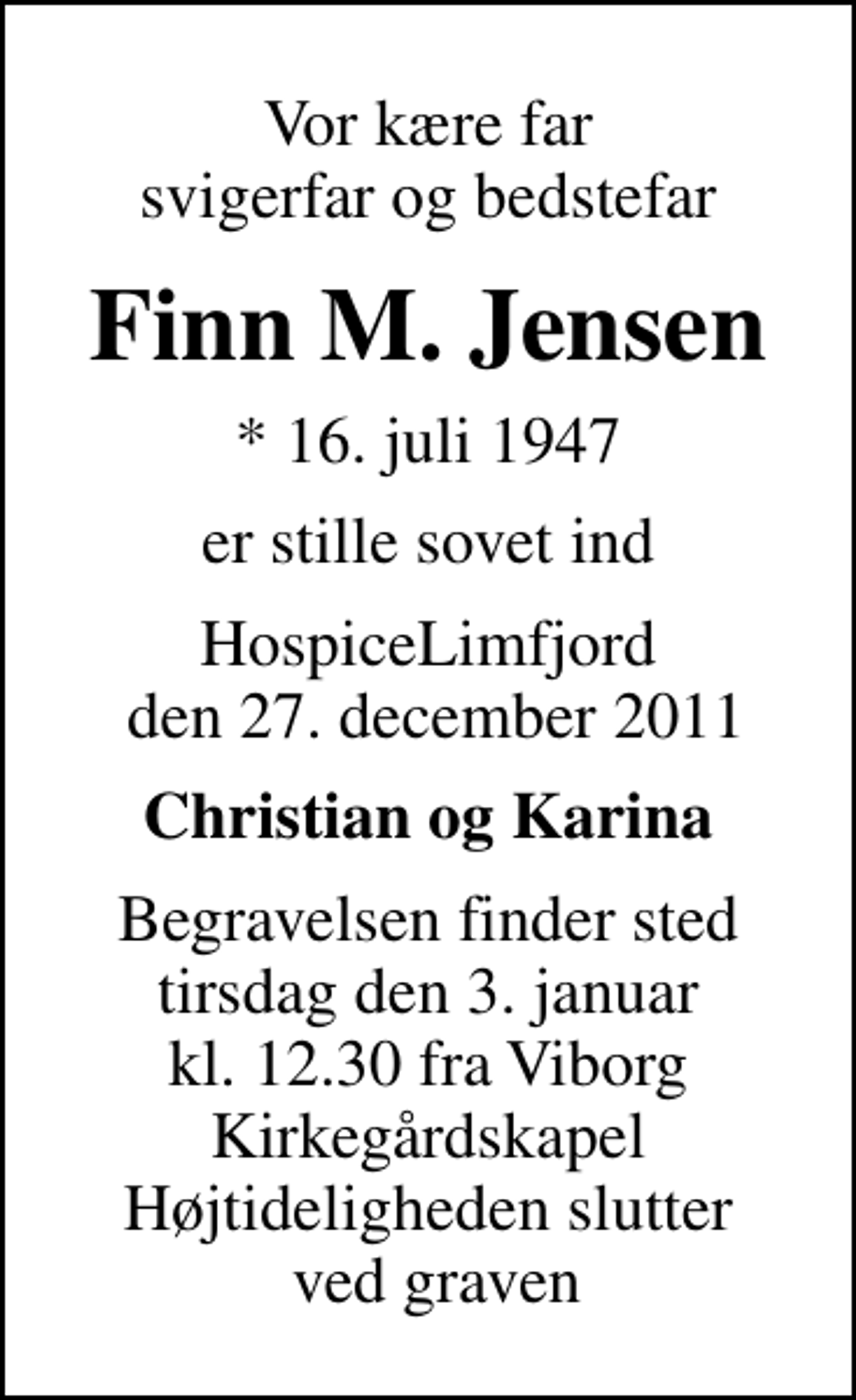 <p>Vor kære far svigerfar og bedstefar<br />Finn M. Jensen<br />* 16. juli 1947<br />er stille sovet ind<br />HospiceLimfjord den 27. december 2011<br />Christian og Karina<br />Begravelsen finder sted tirsdag den 3. januar kl. 12.30 fra Viborg Kirkegårdskapel Højtideligheden slutter ved graven</p>