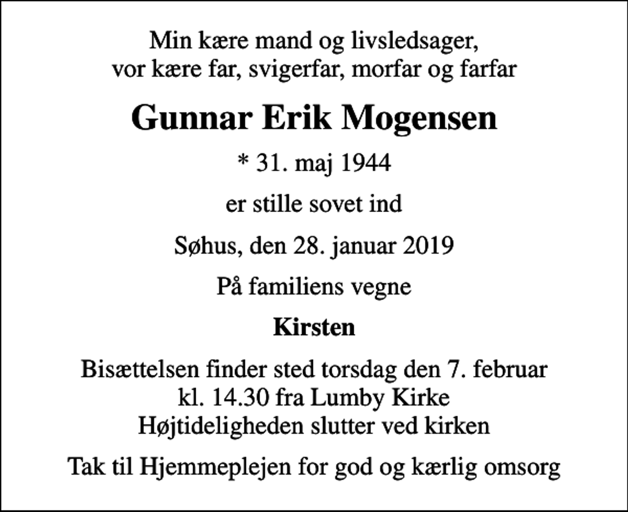 <p>Min kære mand og livsledsager, vor kære far, svigerfar, morfar og farfar<br />Gunnar Erik Mogensen<br />* 31. maj 1944<br />er stille sovet ind<br />Søhus, den 28. januar 2019<br />På familiens vegne<br />Kirsten<br />Bisættelsen finder sted torsdag den 7. februar kl. 14.30 fra Lumby Kirke Højtideligheden slutter ved kirken<br />Tak til Hjemmeplejen for god og kærlig omsorg</p>