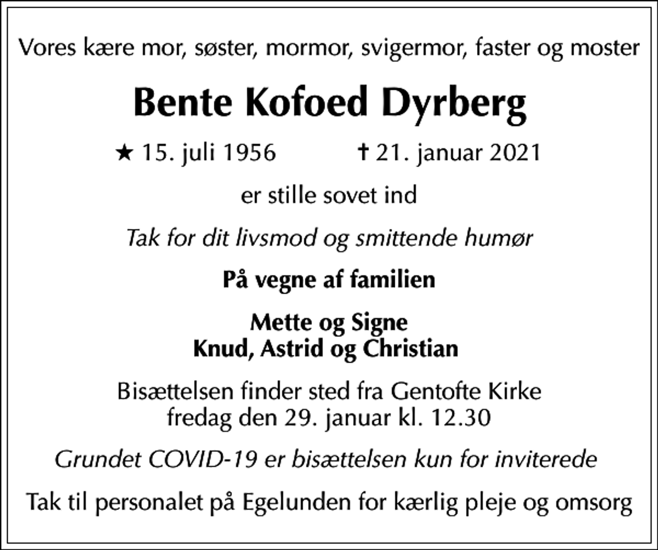 <p>Vores kære mor, søster, mormor, svigermor, faster og moster<br />Bente Kofoed Dyrberg<br />* 15. juli 1956 ✝ 21. januar 2021<br />er stille sovet ind<br />Tak for dit livsmod og smittende humør<br />På vegne af familien<br />Mette og Signe Knud, Astrid og Christian<br />Bisættelsen finder sted fra Gentofte Kirke fredag den 29. januar kl. 12.30<br />Grundet COVID-19 er bisættelsen kun for inviterede<br />Tak til personalet på Egelunden for kærlig pleje og omsorg</p>