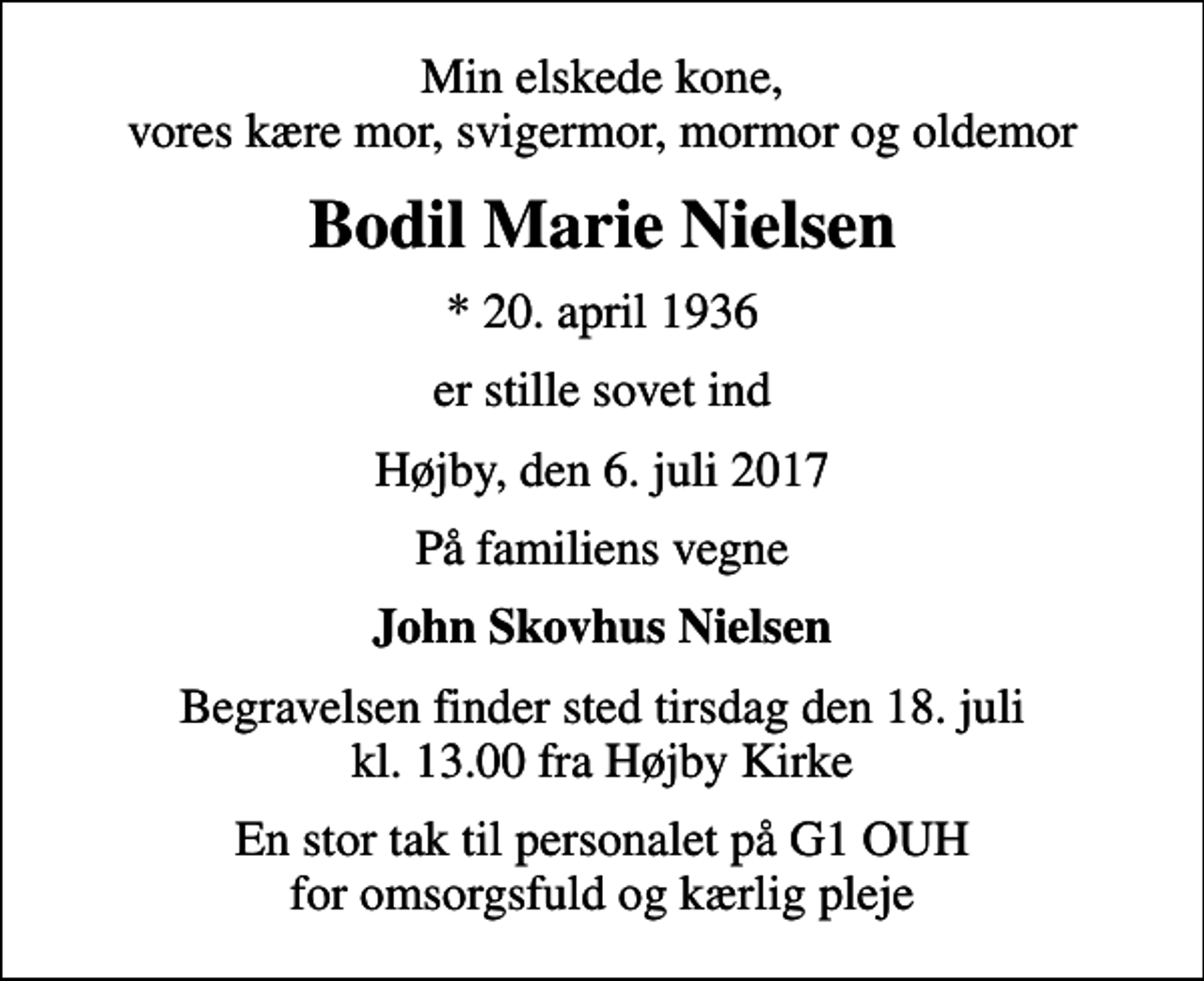 <p>Min elskede kone, vores kære mor, svigermor, mormor og oldemor<br />Bodil Marie Nielsen<br />* 20. april 1936<br />er stille sovet ind<br />Højby, den 6. juli 2017<br />På familiens vegne<br />John Skovhus Nielsen<br />Begravelsen finder sted tirsdag den 18. juli kl. 13.00 fra Højby Kirke<br />En stor tak til personalet på G1 OUH for omsorgsfuld og kærlig pleje</p>
