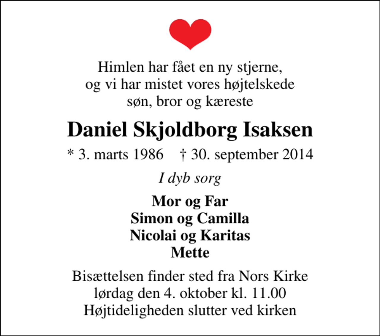 <p>Himlen har fået en ny stjerne, og vi har mistet vores højtelskede søn, bror og kæreste<br />Daniel Skjoldborg Isaksen<br />* 3. marts 1986 ✝ 30. september 2014<br />I dyb sorg<br />Mor og Far Simon og Camilla Nicolai og Karitas Mette<br />Bisættelsen finder sted fra Nors Kirke lørdag den 4. oktober kl. 11.00 Højtideligheden slutter ved kirken</p>